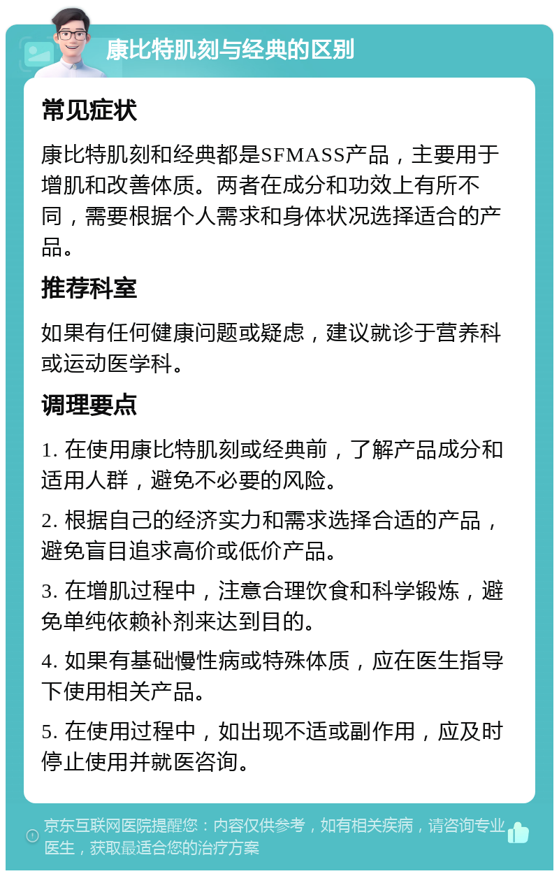 康比特肌刻与经典的区别 常见症状 康比特肌刻和经典都是SFMASS产品，主要用于增肌和改善体质。两者在成分和功效上有所不同，需要根据个人需求和身体状况选择适合的产品。 推荐科室 如果有任何健康问题或疑虑，建议就诊于营养科或运动医学科。 调理要点 1. 在使用康比特肌刻或经典前，了解产品成分和适用人群，避免不必要的风险。 2. 根据自己的经济实力和需求选择合适的产品，避免盲目追求高价或低价产品。 3. 在增肌过程中，注意合理饮食和科学锻炼，避免单纯依赖补剂来达到目的。 4. 如果有基础慢性病或特殊体质，应在医生指导下使用相关产品。 5. 在使用过程中，如出现不适或副作用，应及时停止使用并就医咨询。