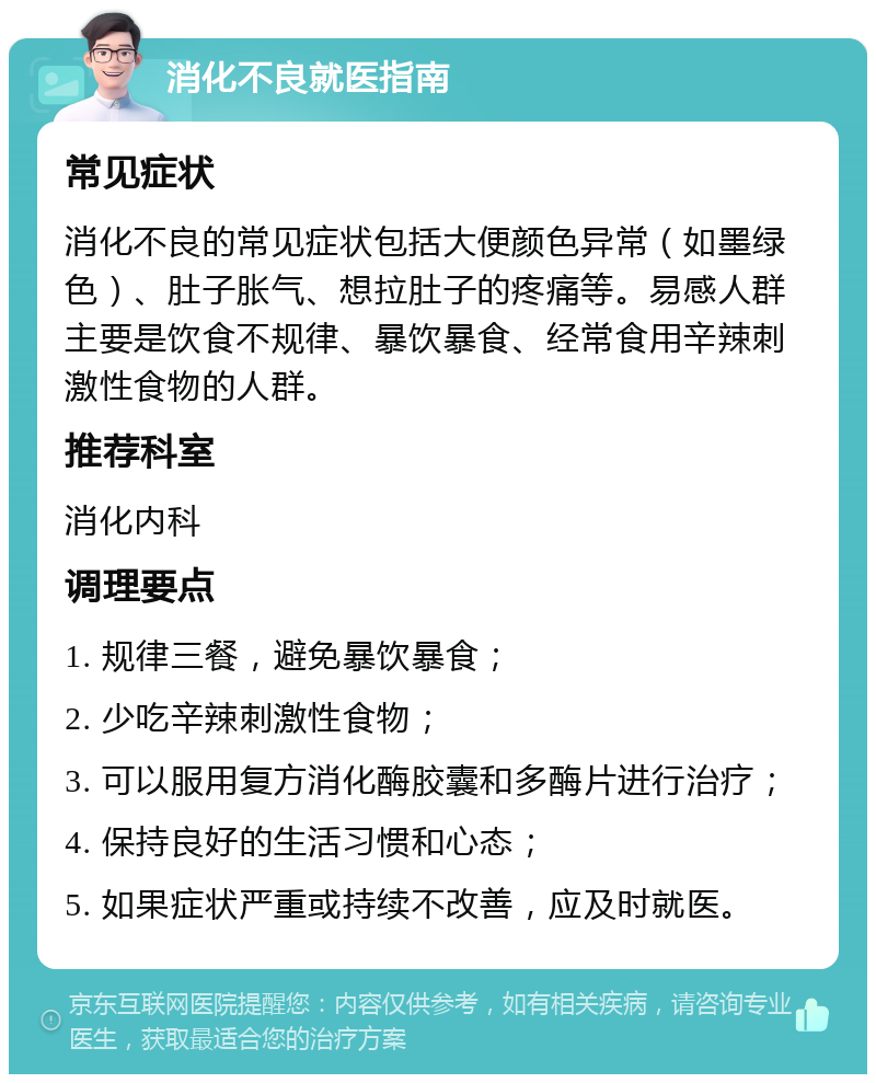 消化不良就医指南 常见症状 消化不良的常见症状包括大便颜色异常（如墨绿色）、肚子胀气、想拉肚子的疼痛等。易感人群主要是饮食不规律、暴饮暴食、经常食用辛辣刺激性食物的人群。 推荐科室 消化内科 调理要点 1. 规律三餐，避免暴饮暴食； 2. 少吃辛辣刺激性食物； 3. 可以服用复方消化酶胶囊和多酶片进行治疗； 4. 保持良好的生活习惯和心态； 5. 如果症状严重或持续不改善，应及时就医。