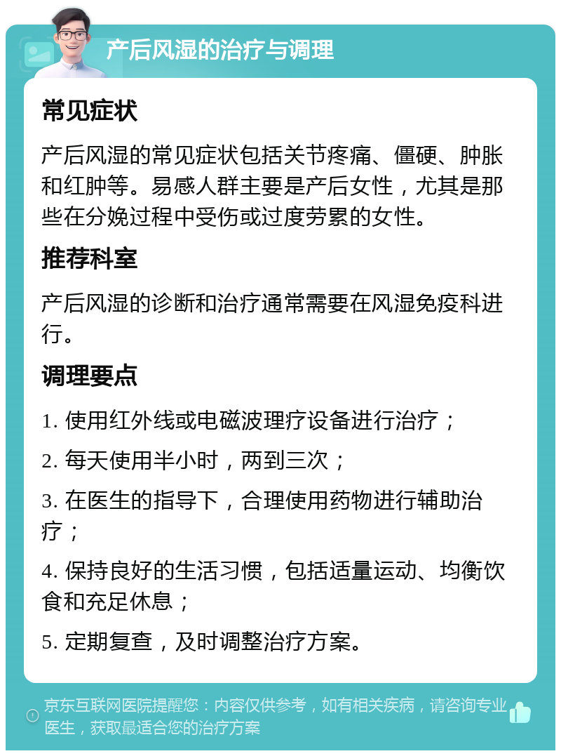 产后风湿的治疗与调理 常见症状 产后风湿的常见症状包括关节疼痛、僵硬、肿胀和红肿等。易感人群主要是产后女性，尤其是那些在分娩过程中受伤或过度劳累的女性。 推荐科室 产后风湿的诊断和治疗通常需要在风湿免疫科进行。 调理要点 1. 使用红外线或电磁波理疗设备进行治疗； 2. 每天使用半小时，两到三次； 3. 在医生的指导下，合理使用药物进行辅助治疗； 4. 保持良好的生活习惯，包括适量运动、均衡饮食和充足休息； 5. 定期复查，及时调整治疗方案。