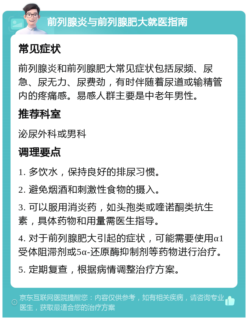 前列腺炎与前列腺肥大就医指南 常见症状 前列腺炎和前列腺肥大常见症状包括尿频、尿急、尿无力、尿费劲，有时伴随着尿道或输精管内的疼痛感。易感人群主要是中老年男性。 推荐科室 泌尿外科或男科 调理要点 1. 多饮水，保持良好的排尿习惯。 2. 避免烟酒和刺激性食物的摄入。 3. 可以服用消炎药，如头孢类或喹诺酮类抗生素，具体药物和用量需医生指导。 4. 对于前列腺肥大引起的症状，可能需要使用α1受体阻滞剂或5α-还原酶抑制剂等药物进行治疗。 5. 定期复查，根据病情调整治疗方案。