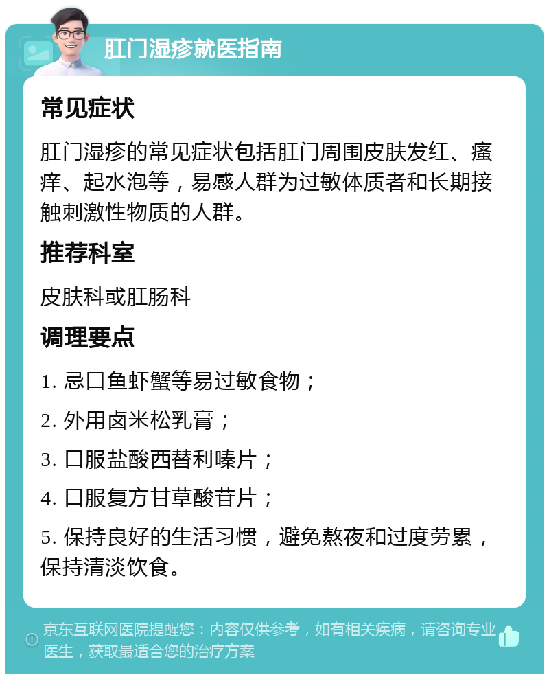 肛门湿疹就医指南 常见症状 肛门湿疹的常见症状包括肛门周围皮肤发红、瘙痒、起水泡等，易感人群为过敏体质者和长期接触刺激性物质的人群。 推荐科室 皮肤科或肛肠科 调理要点 1. 忌口鱼虾蟹等易过敏食物； 2. 外用卤米松乳膏； 3. 口服盐酸西替利嗪片； 4. 口服复方甘草酸苷片； 5. 保持良好的生活习惯，避免熬夜和过度劳累，保持清淡饮食。