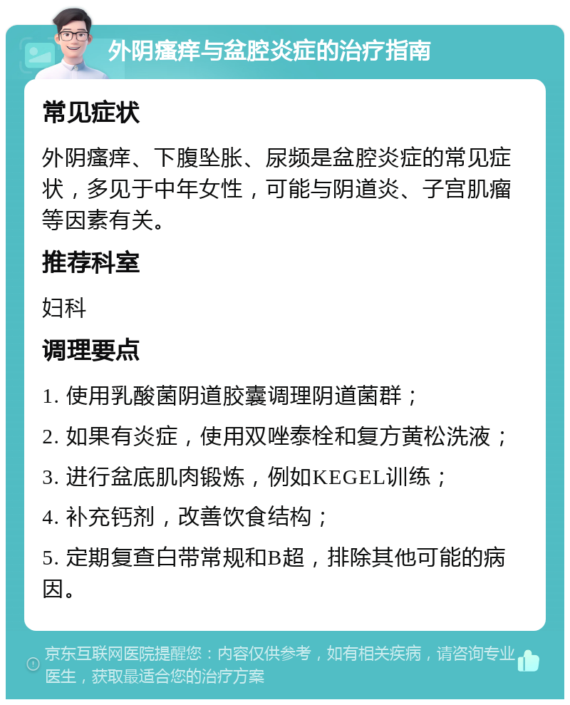 外阴瘙痒与盆腔炎症的治疗指南 常见症状 外阴瘙痒、下腹坠胀、尿频是盆腔炎症的常见症状，多见于中年女性，可能与阴道炎、子宫肌瘤等因素有关。 推荐科室 妇科 调理要点 1. 使用乳酸菌阴道胶囊调理阴道菌群； 2. 如果有炎症，使用双唑泰栓和复方黄松洗液； 3. 进行盆底肌肉锻炼，例如KEGEL训练； 4. 补充钙剂，改善饮食结构； 5. 定期复查白带常规和B超，排除其他可能的病因。