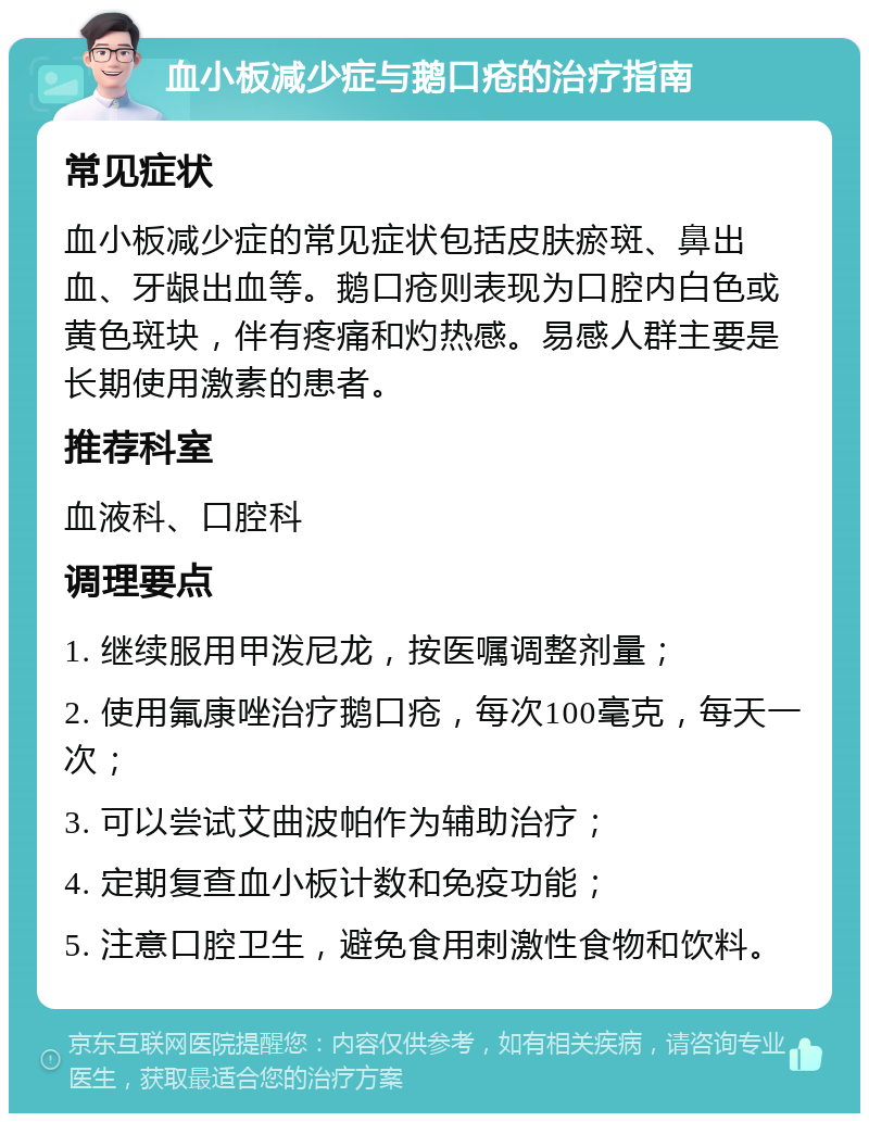 血小板减少症与鹅口疮的治疗指南 常见症状 血小板减少症的常见症状包括皮肤瘀斑、鼻出血、牙龈出血等。鹅口疮则表现为口腔内白色或黄色斑块，伴有疼痛和灼热感。易感人群主要是长期使用激素的患者。 推荐科室 血液科、口腔科 调理要点 1. 继续服用甲泼尼龙，按医嘱调整剂量； 2. 使用氟康唑治疗鹅口疮，每次100毫克，每天一次； 3. 可以尝试艾曲波帕作为辅助治疗； 4. 定期复查血小板计数和免疫功能； 5. 注意口腔卫生，避免食用刺激性食物和饮料。