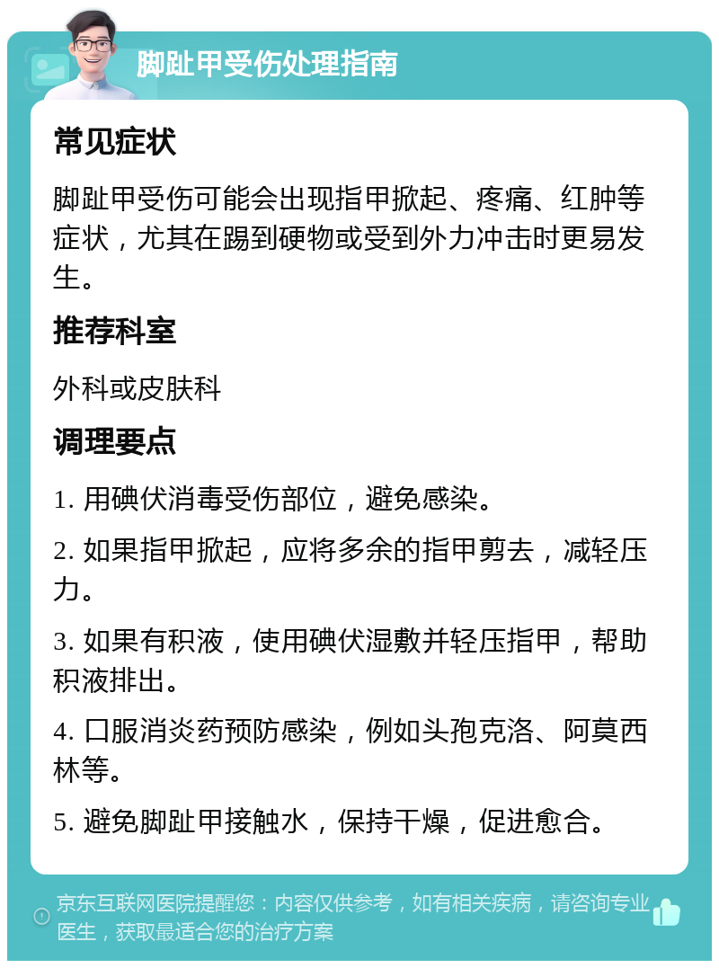 脚趾甲受伤处理指南 常见症状 脚趾甲受伤可能会出现指甲掀起、疼痛、红肿等症状，尤其在踢到硬物或受到外力冲击时更易发生。 推荐科室 外科或皮肤科 调理要点 1. 用碘伏消毒受伤部位，避免感染。 2. 如果指甲掀起，应将多余的指甲剪去，减轻压力。 3. 如果有积液，使用碘伏湿敷并轻压指甲，帮助积液排出。 4. 口服消炎药预防感染，例如头孢克洛、阿莫西林等。 5. 避免脚趾甲接触水，保持干燥，促进愈合。