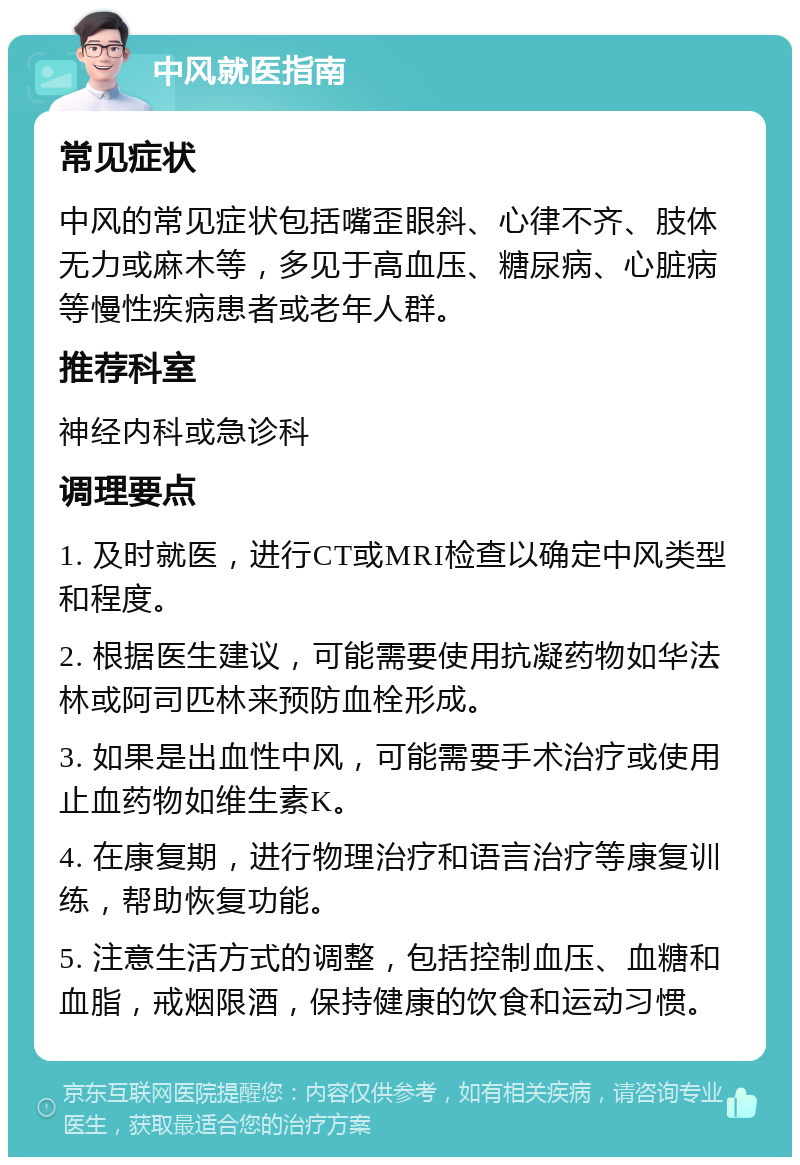 中风就医指南 常见症状 中风的常见症状包括嘴歪眼斜、心律不齐、肢体无力或麻木等，多见于高血压、糖尿病、心脏病等慢性疾病患者或老年人群。 推荐科室 神经内科或急诊科 调理要点 1. 及时就医，进行CT或MRI检查以确定中风类型和程度。 2. 根据医生建议，可能需要使用抗凝药物如华法林或阿司匹林来预防血栓形成。 3. 如果是出血性中风，可能需要手术治疗或使用止血药物如维生素K。 4. 在康复期，进行物理治疗和语言治疗等康复训练，帮助恢复功能。 5. 注意生活方式的调整，包括控制血压、血糖和血脂，戒烟限酒，保持健康的饮食和运动习惯。