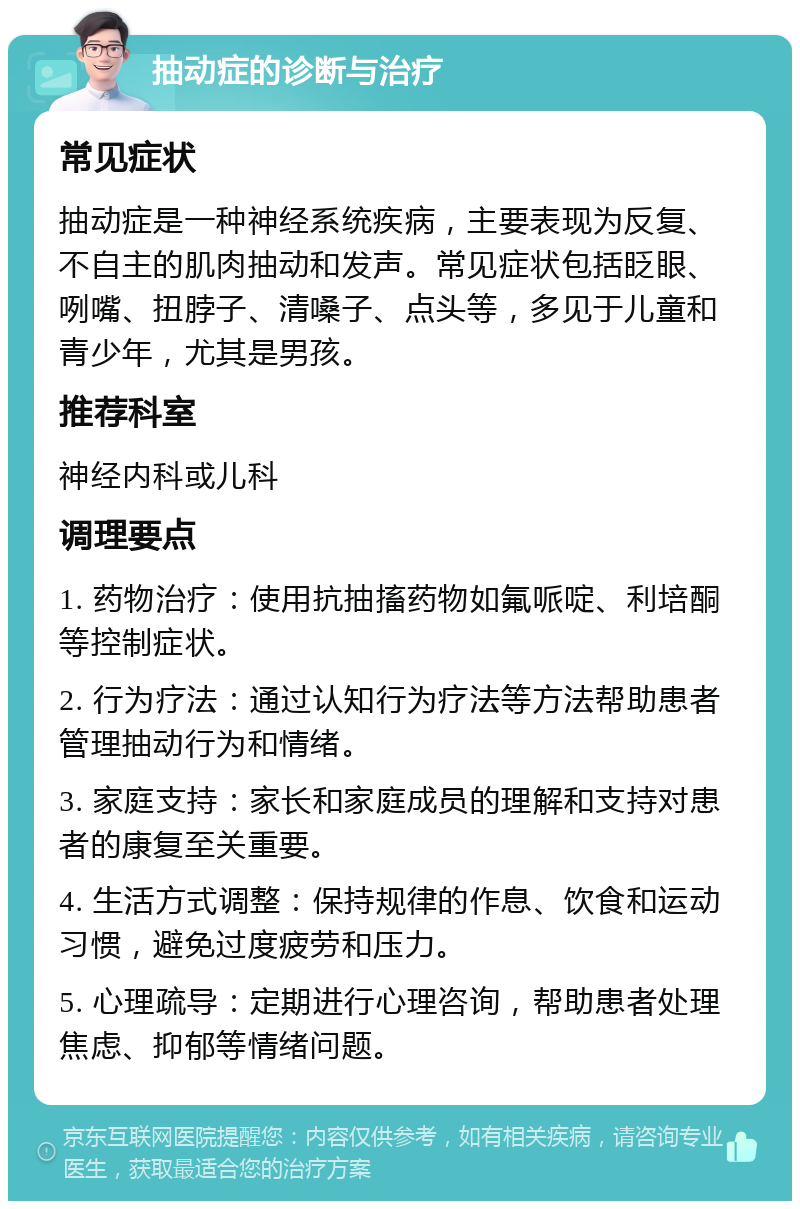 抽动症的诊断与治疗 常见症状 抽动症是一种神经系统疾病，主要表现为反复、不自主的肌肉抽动和发声。常见症状包括眨眼、咧嘴、扭脖子、清嗓子、点头等，多见于儿童和青少年，尤其是男孩。 推荐科室 神经内科或儿科 调理要点 1. 药物治疗：使用抗抽搐药物如氟哌啶、利培酮等控制症状。 2. 行为疗法：通过认知行为疗法等方法帮助患者管理抽动行为和情绪。 3. 家庭支持：家长和家庭成员的理解和支持对患者的康复至关重要。 4. 生活方式调整：保持规律的作息、饮食和运动习惯，避免过度疲劳和压力。 5. 心理疏导：定期进行心理咨询，帮助患者处理焦虑、抑郁等情绪问题。