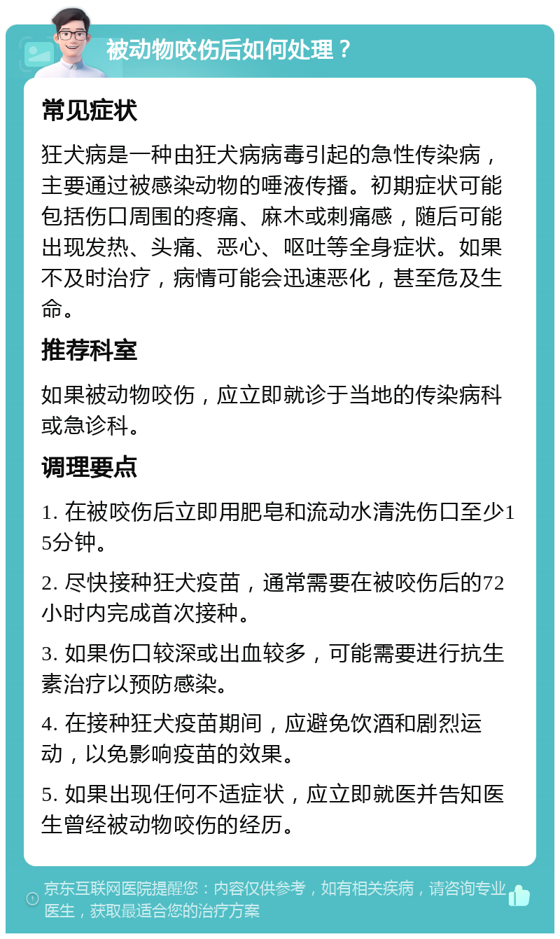 被动物咬伤后如何处理？ 常见症状 狂犬病是一种由狂犬病病毒引起的急性传染病，主要通过被感染动物的唾液传播。初期症状可能包括伤口周围的疼痛、麻木或刺痛感，随后可能出现发热、头痛、恶心、呕吐等全身症状。如果不及时治疗，病情可能会迅速恶化，甚至危及生命。 推荐科室 如果被动物咬伤，应立即就诊于当地的传染病科或急诊科。 调理要点 1. 在被咬伤后立即用肥皂和流动水清洗伤口至少15分钟。 2. 尽快接种狂犬疫苗，通常需要在被咬伤后的72小时内完成首次接种。 3. 如果伤口较深或出血较多，可能需要进行抗生素治疗以预防感染。 4. 在接种狂犬疫苗期间，应避免饮酒和剧烈运动，以免影响疫苗的效果。 5. 如果出现任何不适症状，应立即就医并告知医生曾经被动物咬伤的经历。