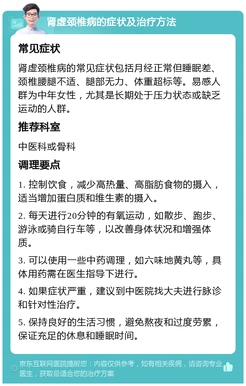 肾虚颈椎病的症状及治疗方法 常见症状 肾虚颈椎病的常见症状包括月经正常但睡眠差、颈椎腰腿不适、腿部无力、体重超标等。易感人群为中年女性，尤其是长期处于压力状态或缺乏运动的人群。 推荐科室 中医科或骨科 调理要点 1. 控制饮食，减少高热量、高脂肪食物的摄入，适当增加蛋白质和维生素的摄入。 2. 每天进行20分钟的有氧运动，如散步、跑步、游泳或骑自行车等，以改善身体状况和增强体质。 3. 可以使用一些中药调理，如六味地黄丸等，具体用药需在医生指导下进行。 4. 如果症状严重，建议到中医院找大夫进行脉诊和针对性治疗。 5. 保持良好的生活习惯，避免熬夜和过度劳累，保证充足的休息和睡眠时间。