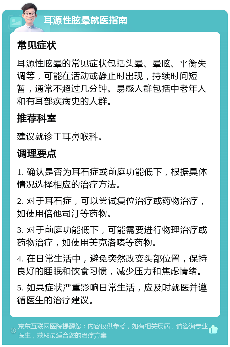 耳源性眩晕就医指南 常见症状 耳源性眩晕的常见症状包括头晕、晕眩、平衡失调等，可能在活动或静止时出现，持续时间短暂，通常不超过几分钟。易感人群包括中老年人和有耳部疾病史的人群。 推荐科室 建议就诊于耳鼻喉科。 调理要点 1. 确认是否为耳石症或前庭功能低下，根据具体情况选择相应的治疗方法。 2. 对于耳石症，可以尝试复位治疗或药物治疗，如使用倍他司汀等药物。 3. 对于前庭功能低下，可能需要进行物理治疗或药物治疗，如使用美克洛嗪等药物。 4. 在日常生活中，避免突然改变头部位置，保持良好的睡眠和饮食习惯，减少压力和焦虑情绪。 5. 如果症状严重影响日常生活，应及时就医并遵循医生的治疗建议。