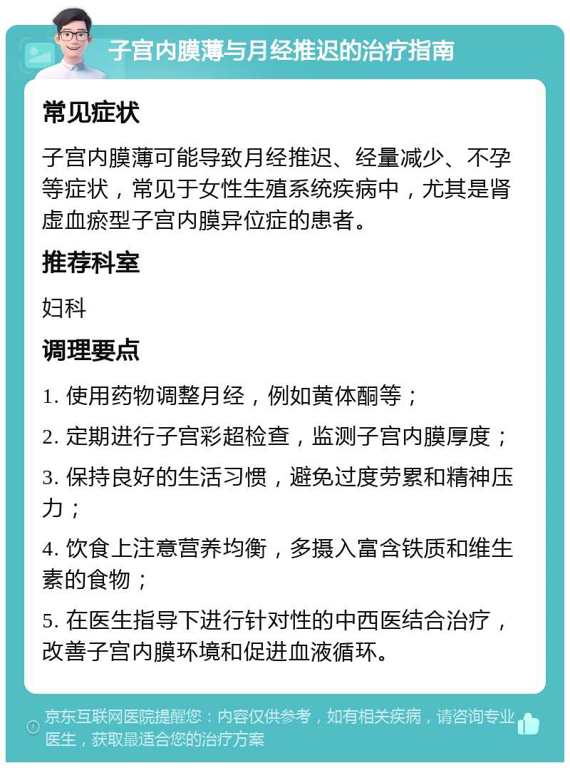 子宫内膜薄与月经推迟的治疗指南 常见症状 子宫内膜薄可能导致月经推迟、经量减少、不孕等症状，常见于女性生殖系统疾病中，尤其是肾虚血瘀型子宫内膜异位症的患者。 推荐科室 妇科 调理要点 1. 使用药物调整月经，例如黄体酮等； 2. 定期进行子宫彩超检查，监测子宫内膜厚度； 3. 保持良好的生活习惯，避免过度劳累和精神压力； 4. 饮食上注意营养均衡，多摄入富含铁质和维生素的食物； 5. 在医生指导下进行针对性的中西医结合治疗，改善子宫内膜环境和促进血液循环。