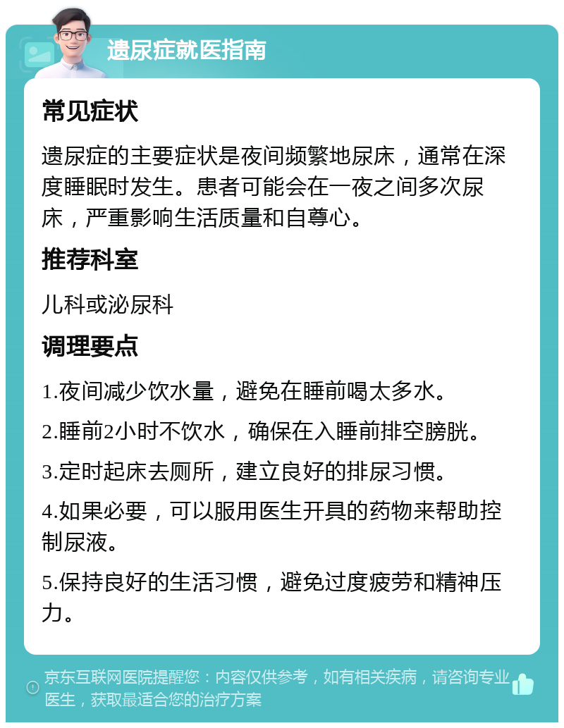 遗尿症就医指南 常见症状 遗尿症的主要症状是夜间频繁地尿床，通常在深度睡眠时发生。患者可能会在一夜之间多次尿床，严重影响生活质量和自尊心。 推荐科室 儿科或泌尿科 调理要点 1.夜间减少饮水量，避免在睡前喝太多水。 2.睡前2小时不饮水，确保在入睡前排空膀胱。 3.定时起床去厕所，建立良好的排尿习惯。 4.如果必要，可以服用医生开具的药物来帮助控制尿液。 5.保持良好的生活习惯，避免过度疲劳和精神压力。