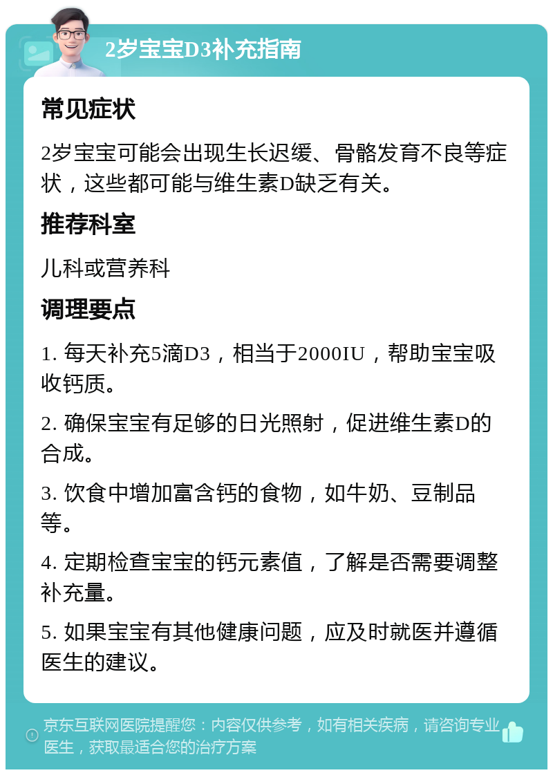 2岁宝宝D3补充指南 常见症状 2岁宝宝可能会出现生长迟缓、骨骼发育不良等症状，这些都可能与维生素D缺乏有关。 推荐科室 儿科或营养科 调理要点 1. 每天补充5滴D3，相当于2000IU，帮助宝宝吸收钙质。 2. 确保宝宝有足够的日光照射，促进维生素D的合成。 3. 饮食中增加富含钙的食物，如牛奶、豆制品等。 4. 定期检查宝宝的钙元素值，了解是否需要调整补充量。 5. 如果宝宝有其他健康问题，应及时就医并遵循医生的建议。