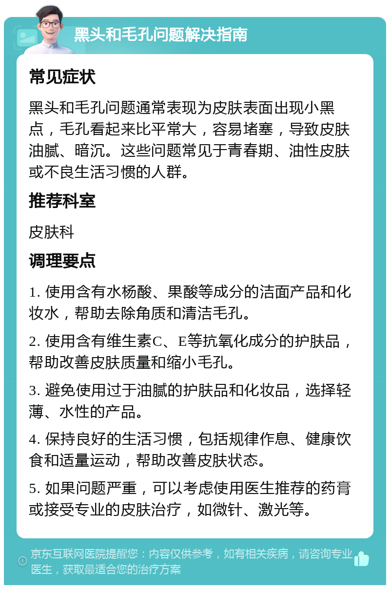 黑头和毛孔问题解决指南 常见症状 黑头和毛孔问题通常表现为皮肤表面出现小黑点，毛孔看起来比平常大，容易堵塞，导致皮肤油腻、暗沉。这些问题常见于青春期、油性皮肤或不良生活习惯的人群。 推荐科室 皮肤科 调理要点 1. 使用含有水杨酸、果酸等成分的洁面产品和化妆水，帮助去除角质和清洁毛孔。 2. 使用含有维生素C、E等抗氧化成分的护肤品，帮助改善皮肤质量和缩小毛孔。 3. 避免使用过于油腻的护肤品和化妆品，选择轻薄、水性的产品。 4. 保持良好的生活习惯，包括规律作息、健康饮食和适量运动，帮助改善皮肤状态。 5. 如果问题严重，可以考虑使用医生推荐的药膏或接受专业的皮肤治疗，如微针、激光等。