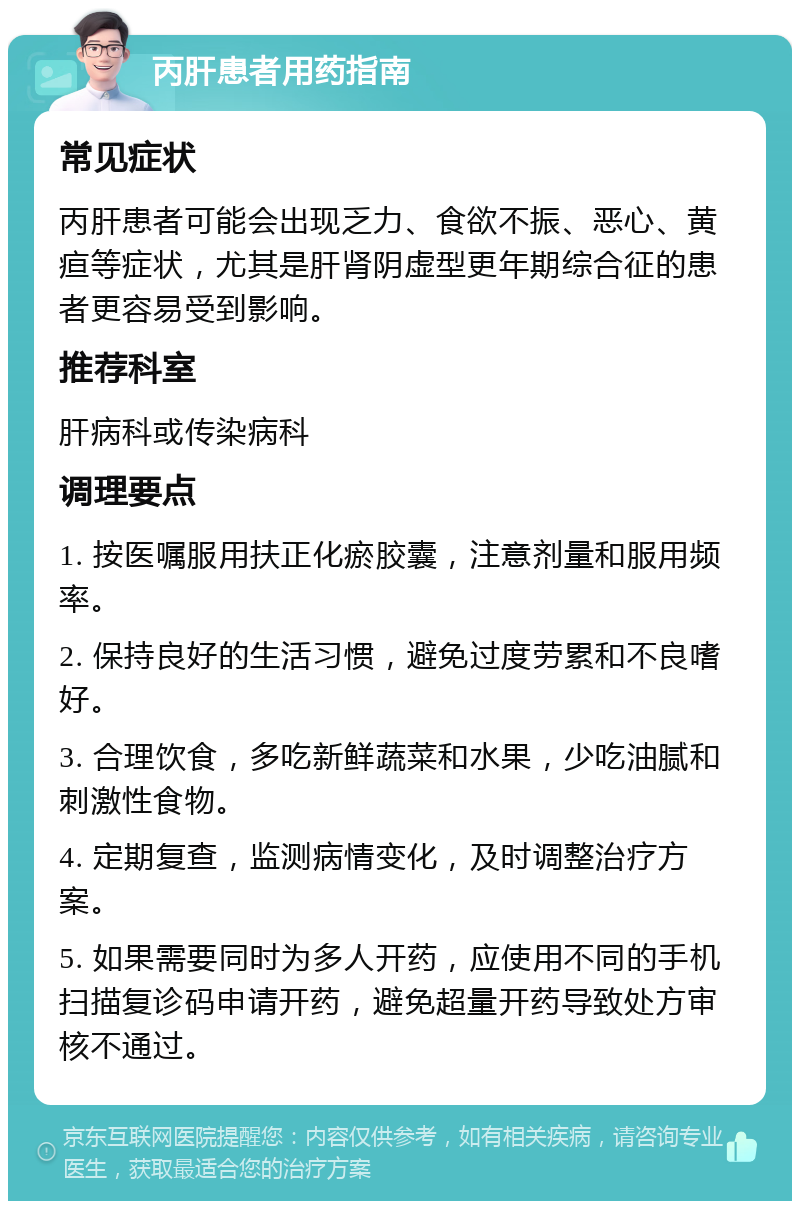 丙肝患者用药指南 常见症状 丙肝患者可能会出现乏力、食欲不振、恶心、黄疸等症状，尤其是肝肾阴虚型更年期综合征的患者更容易受到影响。 推荐科室 肝病科或传染病科 调理要点 1. 按医嘱服用扶正化瘀胶囊，注意剂量和服用频率。 2. 保持良好的生活习惯，避免过度劳累和不良嗜好。 3. 合理饮食，多吃新鲜蔬菜和水果，少吃油腻和刺激性食物。 4. 定期复查，监测病情变化，及时调整治疗方案。 5. 如果需要同时为多人开药，应使用不同的手机扫描复诊码申请开药，避免超量开药导致处方审核不通过。