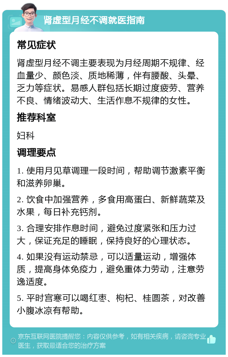 肾虚型月经不调就医指南 常见症状 肾虚型月经不调主要表现为月经周期不规律、经血量少、颜色淡、质地稀薄，伴有腰酸、头晕、乏力等症状。易感人群包括长期过度疲劳、营养不良、情绪波动大、生活作息不规律的女性。 推荐科室 妇科 调理要点 1. 使用月见草调理一段时间，帮助调节激素平衡和滋养卵巢。 2. 饮食中加强营养，多食用高蛋白、新鲜蔬菜及水果，每日补充钙剂。 3. 合理安排作息时间，避免过度紧张和压力过大，保证充足的睡眠，保持良好的心理状态。 4. 如果没有运动禁忌，可以适量运动，增强体质，提高身体免疫力，避免重体力劳动，注意劳逸适度。 5. 平时宫寒可以喝红枣、枸杞、桂圆茶，对改善小腹冰凉有帮助。