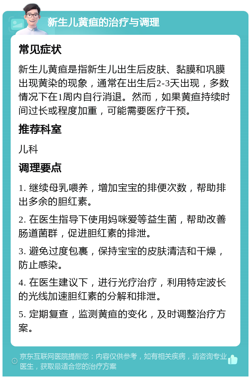 新生儿黄疸的治疗与调理 常见症状 新生儿黄疸是指新生儿出生后皮肤、黏膜和巩膜出现黄染的现象，通常在出生后2-3天出现，多数情况下在1周内自行消退。然而，如果黄疸持续时间过长或程度加重，可能需要医疗干预。 推荐科室 儿科 调理要点 1. 继续母乳喂养，增加宝宝的排便次数，帮助排出多余的胆红素。 2. 在医生指导下使用妈咪爱等益生菌，帮助改善肠道菌群，促进胆红素的排泄。 3. 避免过度包裹，保持宝宝的皮肤清洁和干燥，防止感染。 4. 在医生建议下，进行光疗治疗，利用特定波长的光线加速胆红素的分解和排泄。 5. 定期复查，监测黄疸的变化，及时调整治疗方案。