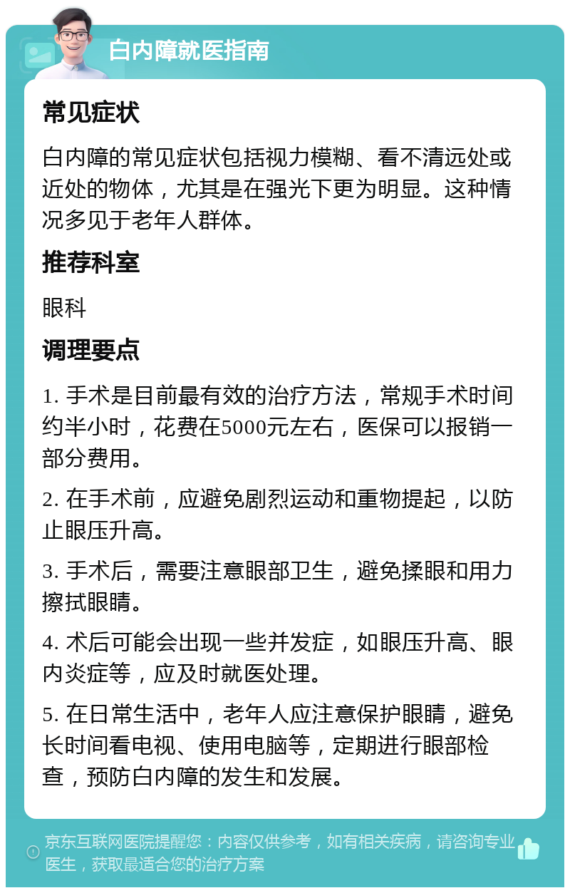 白内障就医指南 常见症状 白内障的常见症状包括视力模糊、看不清远处或近处的物体，尤其是在强光下更为明显。这种情况多见于老年人群体。 推荐科室 眼科 调理要点 1. 手术是目前最有效的治疗方法，常规手术时间约半小时，花费在5000元左右，医保可以报销一部分费用。 2. 在手术前，应避免剧烈运动和重物提起，以防止眼压升高。 3. 手术后，需要注意眼部卫生，避免揉眼和用力擦拭眼睛。 4. 术后可能会出现一些并发症，如眼压升高、眼内炎症等，应及时就医处理。 5. 在日常生活中，老年人应注意保护眼睛，避免长时间看电视、使用电脑等，定期进行眼部检查，预防白内障的发生和发展。