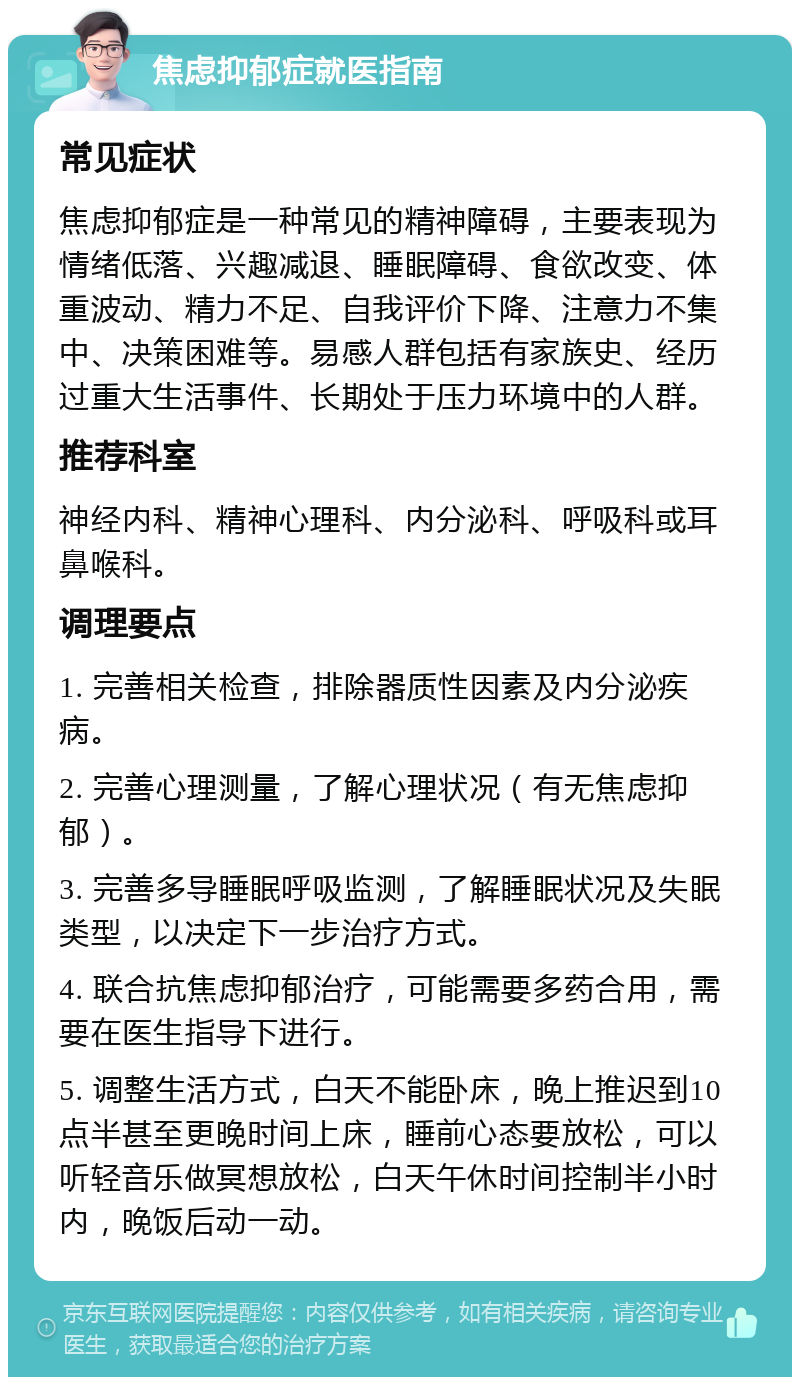 焦虑抑郁症就医指南 常见症状 焦虑抑郁症是一种常见的精神障碍，主要表现为情绪低落、兴趣减退、睡眠障碍、食欲改变、体重波动、精力不足、自我评价下降、注意力不集中、决策困难等。易感人群包括有家族史、经历过重大生活事件、长期处于压力环境中的人群。 推荐科室 神经内科、精神心理科、内分泌科、呼吸科或耳鼻喉科。 调理要点 1. 完善相关检查，排除器质性因素及内分泌疾病。 2. 完善心理测量，了解心理状况（有无焦虑抑郁）。 3. 完善多导睡眠呼吸监测，了解睡眠状况及失眠类型，以决定下一步治疗方式。 4. 联合抗焦虑抑郁治疗，可能需要多药合用，需要在医生指导下进行。 5. 调整生活方式，白天不能卧床，晚上推迟到10点半甚至更晚时间上床，睡前心态要放松，可以听轻音乐做冥想放松，白天午休时间控制半小时内，晚饭后动一动。