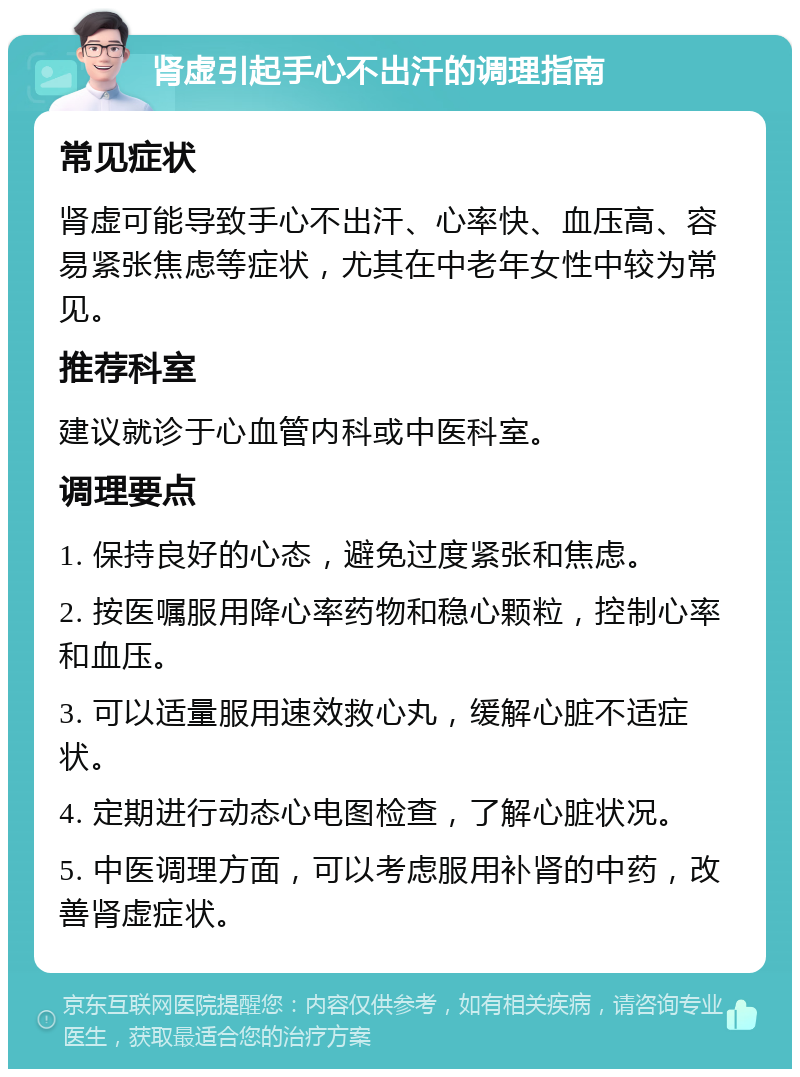 肾虚引起手心不出汗的调理指南 常见症状 肾虚可能导致手心不出汗、心率快、血压高、容易紧张焦虑等症状，尤其在中老年女性中较为常见。 推荐科室 建议就诊于心血管内科或中医科室。 调理要点 1. 保持良好的心态，避免过度紧张和焦虑。 2. 按医嘱服用降心率药物和稳心颗粒，控制心率和血压。 3. 可以适量服用速效救心丸，缓解心脏不适症状。 4. 定期进行动态心电图检查，了解心脏状况。 5. 中医调理方面，可以考虑服用补肾的中药，改善肾虚症状。