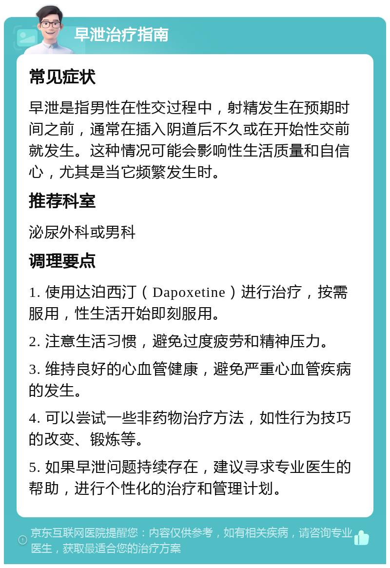 早泄治疗指南 常见症状 早泄是指男性在性交过程中，射精发生在预期时间之前，通常在插入阴道后不久或在开始性交前就发生。这种情况可能会影响性生活质量和自信心，尤其是当它频繁发生时。 推荐科室 泌尿外科或男科 调理要点 1. 使用达泊西汀（Dapoxetine）进行治疗，按需服用，性生活开始即刻服用。 2. 注意生活习惯，避免过度疲劳和精神压力。 3. 维持良好的心血管健康，避免严重心血管疾病的发生。 4. 可以尝试一些非药物治疗方法，如性行为技巧的改变、锻炼等。 5. 如果早泄问题持续存在，建议寻求专业医生的帮助，进行个性化的治疗和管理计划。