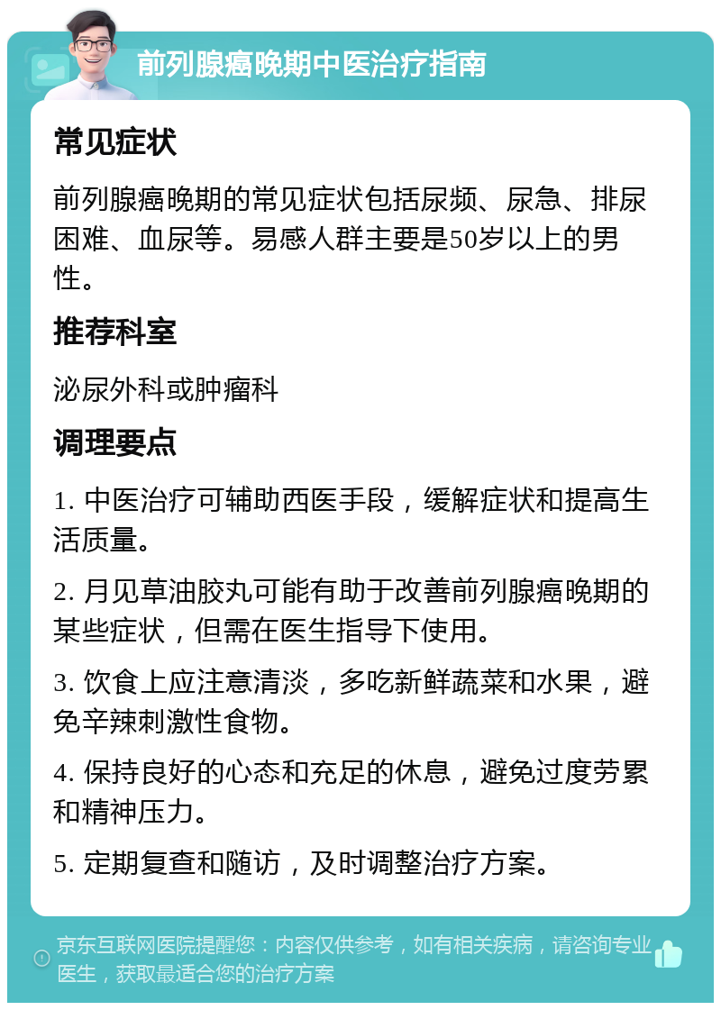 前列腺癌晚期中医治疗指南 常见症状 前列腺癌晚期的常见症状包括尿频、尿急、排尿困难、血尿等。易感人群主要是50岁以上的男性。 推荐科室 泌尿外科或肿瘤科 调理要点 1. 中医治疗可辅助西医手段，缓解症状和提高生活质量。 2. 月见草油胶丸可能有助于改善前列腺癌晚期的某些症状，但需在医生指导下使用。 3. 饮食上应注意清淡，多吃新鲜蔬菜和水果，避免辛辣刺激性食物。 4. 保持良好的心态和充足的休息，避免过度劳累和精神压力。 5. 定期复查和随访，及时调整治疗方案。