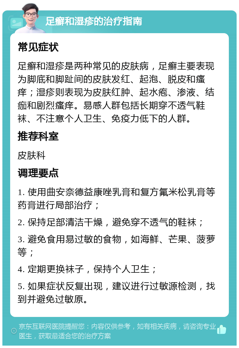 足癣和湿疹的治疗指南 常见症状 足癣和湿疹是两种常见的皮肤病，足癣主要表现为脚底和脚趾间的皮肤发红、起泡、脱皮和瘙痒；湿疹则表现为皮肤红肿、起水疱、渗液、结痂和剧烈瘙痒。易感人群包括长期穿不透气鞋袜、不注意个人卫生、免疫力低下的人群。 推荐科室 皮肤科 调理要点 1. 使用曲安奈德益康唑乳膏和复方氟米松乳膏等药膏进行局部治疗； 2. 保持足部清洁干燥，避免穿不透气的鞋袜； 3. 避免食用易过敏的食物，如海鲜、芒果、菠萝等； 4. 定期更换袜子，保持个人卫生； 5. 如果症状反复出现，建议进行过敏源检测，找到并避免过敏原。