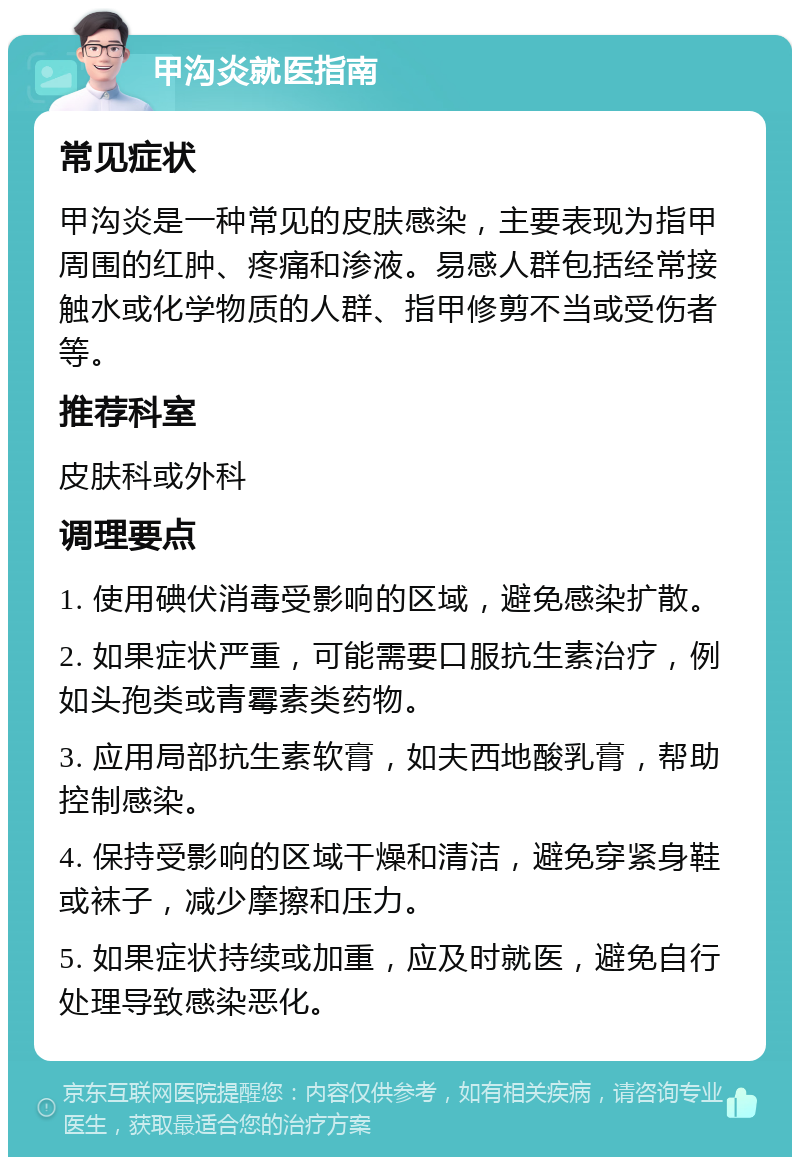 甲沟炎就医指南 常见症状 甲沟炎是一种常见的皮肤感染，主要表现为指甲周围的红肿、疼痛和渗液。易感人群包括经常接触水或化学物质的人群、指甲修剪不当或受伤者等。 推荐科室 皮肤科或外科 调理要点 1. 使用碘伏消毒受影响的区域，避免感染扩散。 2. 如果症状严重，可能需要口服抗生素治疗，例如头孢类或青霉素类药物。 3. 应用局部抗生素软膏，如夫西地酸乳膏，帮助控制感染。 4. 保持受影响的区域干燥和清洁，避免穿紧身鞋或袜子，减少摩擦和压力。 5. 如果症状持续或加重，应及时就医，避免自行处理导致感染恶化。