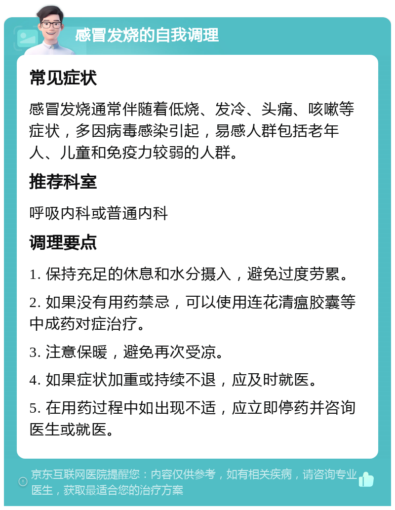 感冒发烧的自我调理 常见症状 感冒发烧通常伴随着低烧、发冷、头痛、咳嗽等症状，多因病毒感染引起，易感人群包括老年人、儿童和免疫力较弱的人群。 推荐科室 呼吸内科或普通内科 调理要点 1. 保持充足的休息和水分摄入，避免过度劳累。 2. 如果没有用药禁忌，可以使用连花清瘟胶囊等中成药对症治疗。 3. 注意保暖，避免再次受凉。 4. 如果症状加重或持续不退，应及时就医。 5. 在用药过程中如出现不适，应立即停药并咨询医生或就医。