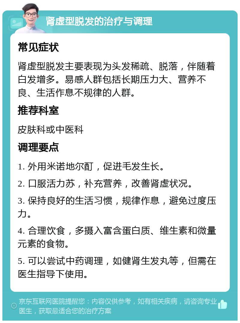 肾虚型脱发的治疗与调理 常见症状 肾虚型脱发主要表现为头发稀疏、脱落，伴随着白发增多。易感人群包括长期压力大、营养不良、生活作息不规律的人群。 推荐科室 皮肤科或中医科 调理要点 1. 外用米诺地尔酊，促进毛发生长。 2. 口服活力苏，补充营养，改善肾虚状况。 3. 保持良好的生活习惯，规律作息，避免过度压力。 4. 合理饮食，多摄入富含蛋白质、维生素和微量元素的食物。 5. 可以尝试中药调理，如健肾生发丸等，但需在医生指导下使用。