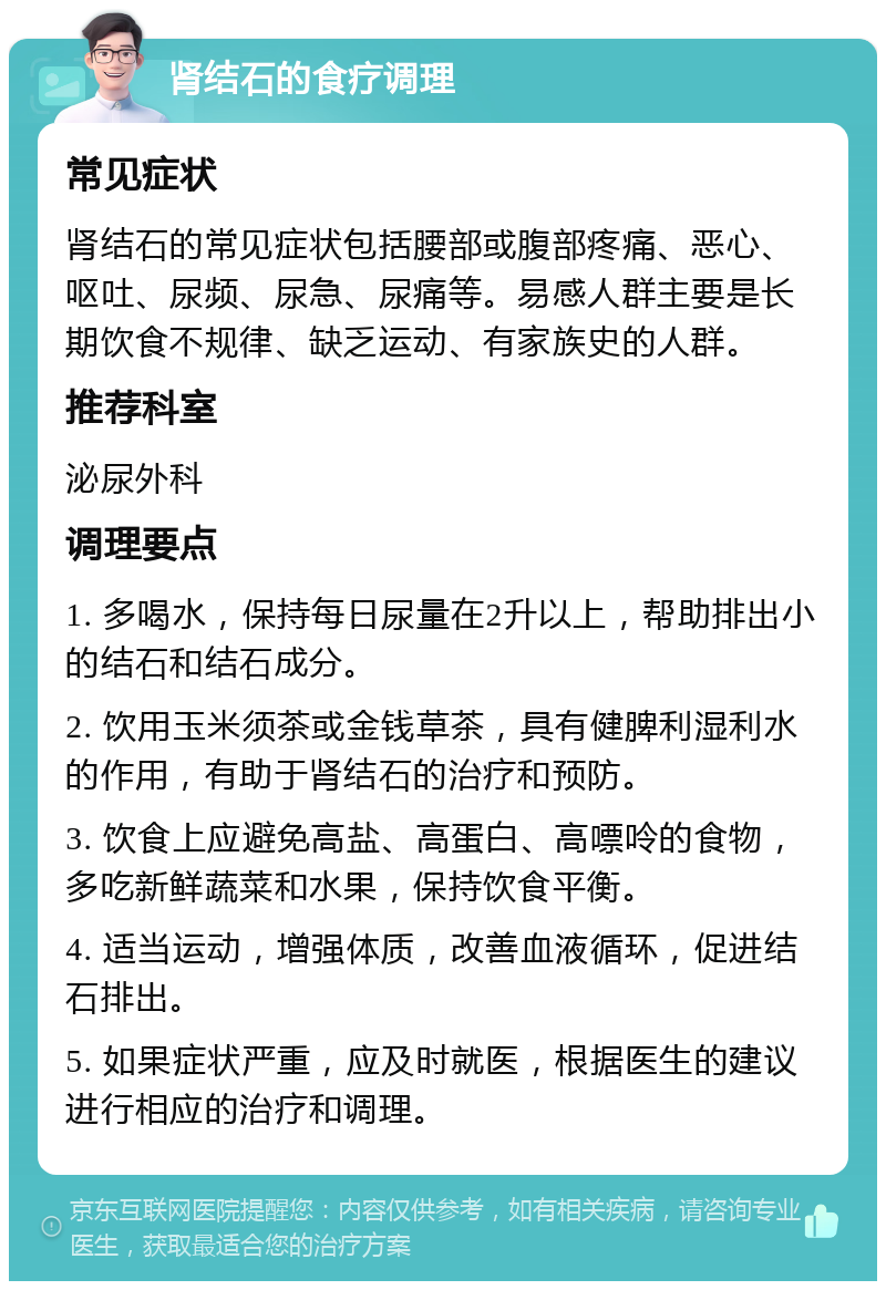 肾结石的食疗调理 常见症状 肾结石的常见症状包括腰部或腹部疼痛、恶心、呕吐、尿频、尿急、尿痛等。易感人群主要是长期饮食不规律、缺乏运动、有家族史的人群。 推荐科室 泌尿外科 调理要点 1. 多喝水，保持每日尿量在2升以上，帮助排出小的结石和结石成分。 2. 饮用玉米须茶或金钱草茶，具有健脾利湿利水的作用，有助于肾结石的治疗和预防。 3. 饮食上应避免高盐、高蛋白、高嘌呤的食物，多吃新鲜蔬菜和水果，保持饮食平衡。 4. 适当运动，增强体质，改善血液循环，促进结石排出。 5. 如果症状严重，应及时就医，根据医生的建议进行相应的治疗和调理。