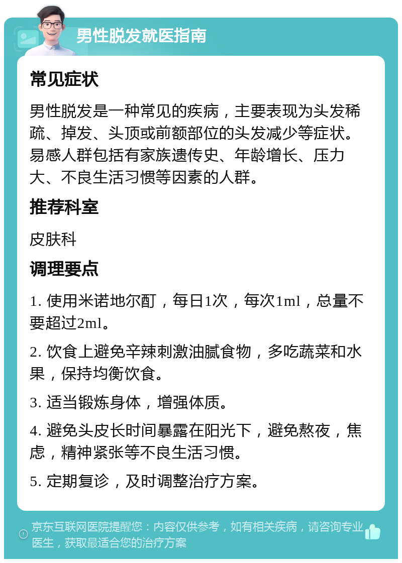 男性脱发就医指南 常见症状 男性脱发是一种常见的疾病，主要表现为头发稀疏、掉发、头顶或前额部位的头发减少等症状。易感人群包括有家族遗传史、年龄增长、压力大、不良生活习惯等因素的人群。 推荐科室 皮肤科 调理要点 1. 使用米诺地尔酊，每日1次，每次1ml，总量不要超过2ml。 2. 饮食上避免辛辣刺激油腻食物，多吃蔬菜和水果，保持均衡饮食。 3. 适当锻炼身体，增强体质。 4. 避免头皮长时间暴露在阳光下，避免熬夜，焦虑，精神紧张等不良生活习惯。 5. 定期复诊，及时调整治疗方案。