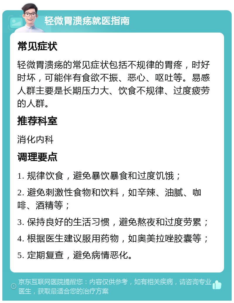 轻微胃溃疡就医指南 常见症状 轻微胃溃疡的常见症状包括不规律的胃疼，时好时坏，可能伴有食欲不振、恶心、呕吐等。易感人群主要是长期压力大、饮食不规律、过度疲劳的人群。 推荐科室 消化内科 调理要点 1. 规律饮食，避免暴饮暴食和过度饥饿； 2. 避免刺激性食物和饮料，如辛辣、油腻、咖啡、酒精等； 3. 保持良好的生活习惯，避免熬夜和过度劳累； 4. 根据医生建议服用药物，如奥美拉唑胶囊等； 5. 定期复查，避免病情恶化。