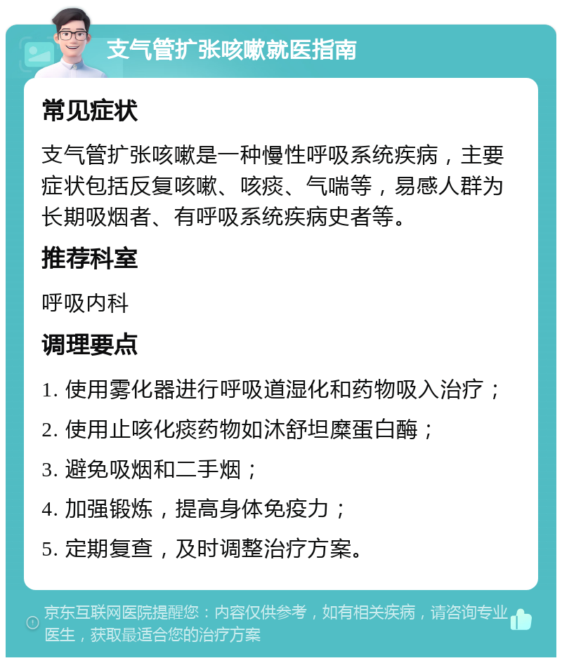 支气管扩张咳嗽就医指南 常见症状 支气管扩张咳嗽是一种慢性呼吸系统疾病，主要症状包括反复咳嗽、咳痰、气喘等，易感人群为长期吸烟者、有呼吸系统疾病史者等。 推荐科室 呼吸内科 调理要点 1. 使用雾化器进行呼吸道湿化和药物吸入治疗； 2. 使用止咳化痰药物如沐舒坦糜蛋白酶； 3. 避免吸烟和二手烟； 4. 加强锻炼，提高身体免疫力； 5. 定期复查，及时调整治疗方案。