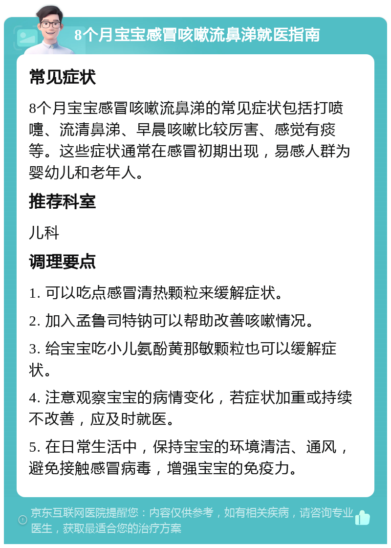 8个月宝宝感冒咳嗽流鼻涕就医指南 常见症状 8个月宝宝感冒咳嗽流鼻涕的常见症状包括打喷嚏、流清鼻涕、早晨咳嗽比较厉害、感觉有痰等。这些症状通常在感冒初期出现，易感人群为婴幼儿和老年人。 推荐科室 儿科 调理要点 1. 可以吃点感冒清热颗粒来缓解症状。 2. 加入孟鲁司特钠可以帮助改善咳嗽情况。 3. 给宝宝吃小儿氨酚黄那敏颗粒也可以缓解症状。 4. 注意观察宝宝的病情变化，若症状加重或持续不改善，应及时就医。 5. 在日常生活中，保持宝宝的环境清洁、通风，避免接触感冒病毒，增强宝宝的免疫力。