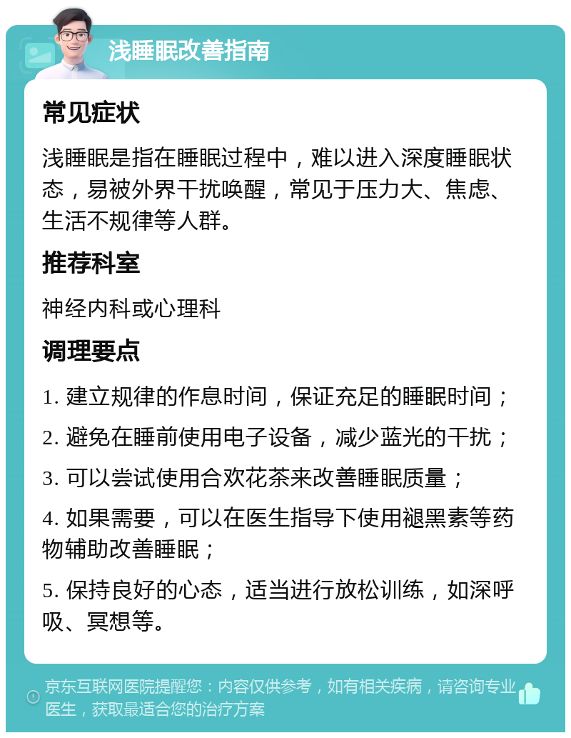 浅睡眠改善指南 常见症状 浅睡眠是指在睡眠过程中，难以进入深度睡眠状态，易被外界干扰唤醒，常见于压力大、焦虑、生活不规律等人群。 推荐科室 神经内科或心理科 调理要点 1. 建立规律的作息时间，保证充足的睡眠时间； 2. 避免在睡前使用电子设备，减少蓝光的干扰； 3. 可以尝试使用合欢花茶来改善睡眠质量； 4. 如果需要，可以在医生指导下使用褪黑素等药物辅助改善睡眠； 5. 保持良好的心态，适当进行放松训练，如深呼吸、冥想等。