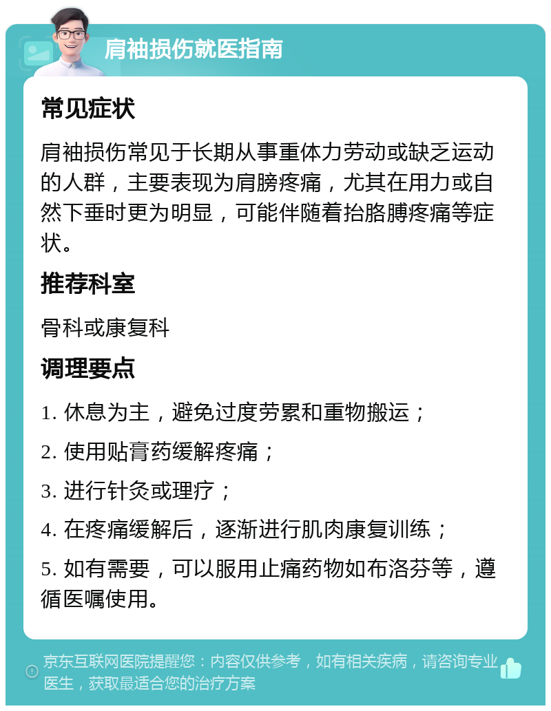 肩袖损伤就医指南 常见症状 肩袖损伤常见于长期从事重体力劳动或缺乏运动的人群，主要表现为肩膀疼痛，尤其在用力或自然下垂时更为明显，可能伴随着抬胳膊疼痛等症状。 推荐科室 骨科或康复科 调理要点 1. 休息为主，避免过度劳累和重物搬运； 2. 使用贴膏药缓解疼痛； 3. 进行针灸或理疗； 4. 在疼痛缓解后，逐渐进行肌肉康复训练； 5. 如有需要，可以服用止痛药物如布洛芬等，遵循医嘱使用。