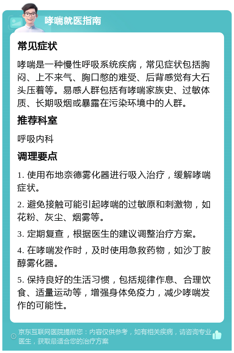 哮喘就医指南 常见症状 哮喘是一种慢性呼吸系统疾病，常见症状包括胸闷、上不来气、胸口憋的难受、后背感觉有大石头压着等。易感人群包括有哮喘家族史、过敏体质、长期吸烟或暴露在污染环境中的人群。 推荐科室 呼吸内科 调理要点 1. 使用布地奈德雾化器进行吸入治疗，缓解哮喘症状。 2. 避免接触可能引起哮喘的过敏原和刺激物，如花粉、灰尘、烟雾等。 3. 定期复查，根据医生的建议调整治疗方案。 4. 在哮喘发作时，及时使用急救药物，如沙丁胺醇雾化器。 5. 保持良好的生活习惯，包括规律作息、合理饮食、适量运动等，增强身体免疫力，减少哮喘发作的可能性。