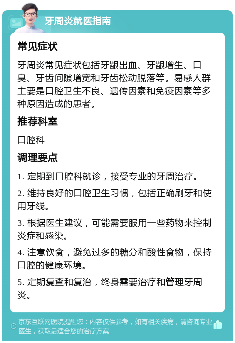 牙周炎就医指南 常见症状 牙周炎常见症状包括牙龈出血、牙龈增生、口臭、牙齿间隙增宽和牙齿松动脱落等。易感人群主要是口腔卫生不良、遗传因素和免疫因素等多种原因造成的患者。 推荐科室 口腔科 调理要点 1. 定期到口腔科就诊，接受专业的牙周治疗。 2. 维持良好的口腔卫生习惯，包括正确刷牙和使用牙线。 3. 根据医生建议，可能需要服用一些药物来控制炎症和感染。 4. 注意饮食，避免过多的糖分和酸性食物，保持口腔的健康环境。 5. 定期复查和复治，终身需要治疗和管理牙周炎。