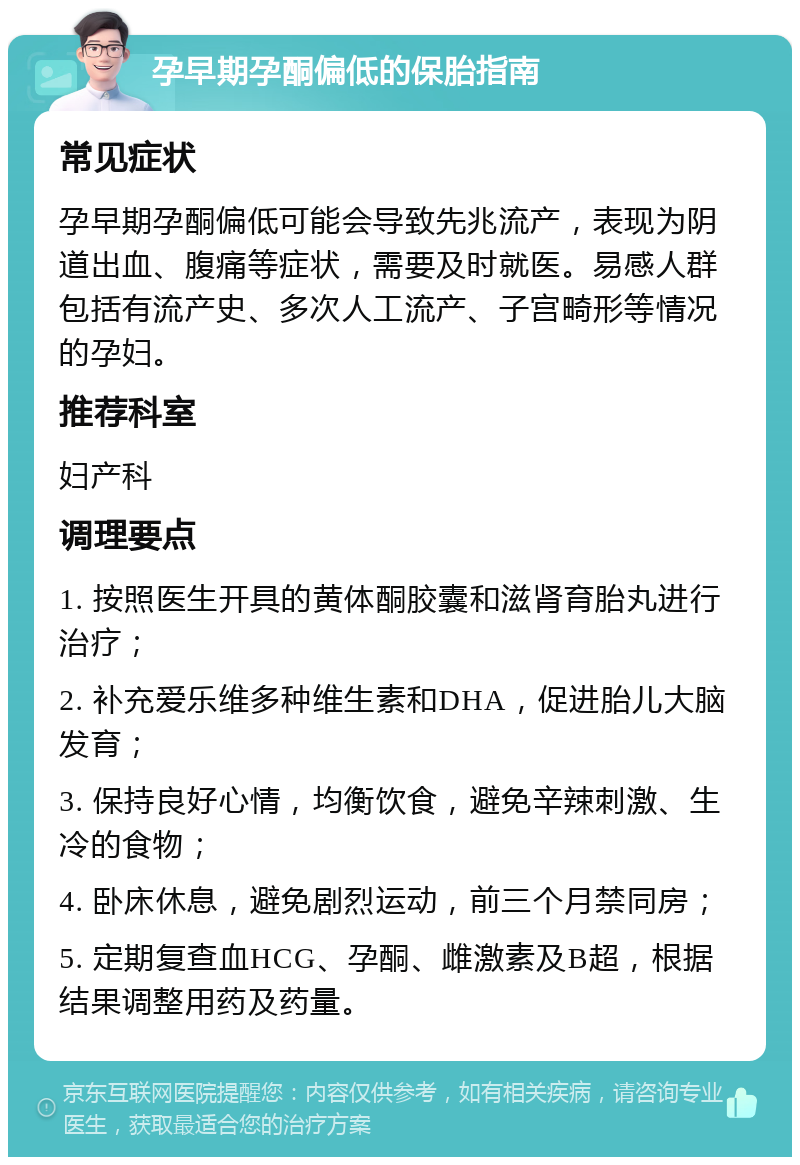 孕早期孕酮偏低的保胎指南 常见症状 孕早期孕酮偏低可能会导致先兆流产，表现为阴道出血、腹痛等症状，需要及时就医。易感人群包括有流产史、多次人工流产、子宫畸形等情况的孕妇。 推荐科室 妇产科 调理要点 1. 按照医生开具的黄体酮胶囊和滋肾育胎丸进行治疗； 2. 补充爱乐维多种维生素和DHA，促进胎儿大脑发育； 3. 保持良好心情，均衡饮食，避免辛辣刺激、生冷的食物； 4. 卧床休息，避免剧烈运动，前三个月禁同房； 5. 定期复查血HCG、孕酮、雌激素及B超，根据结果调整用药及药量。