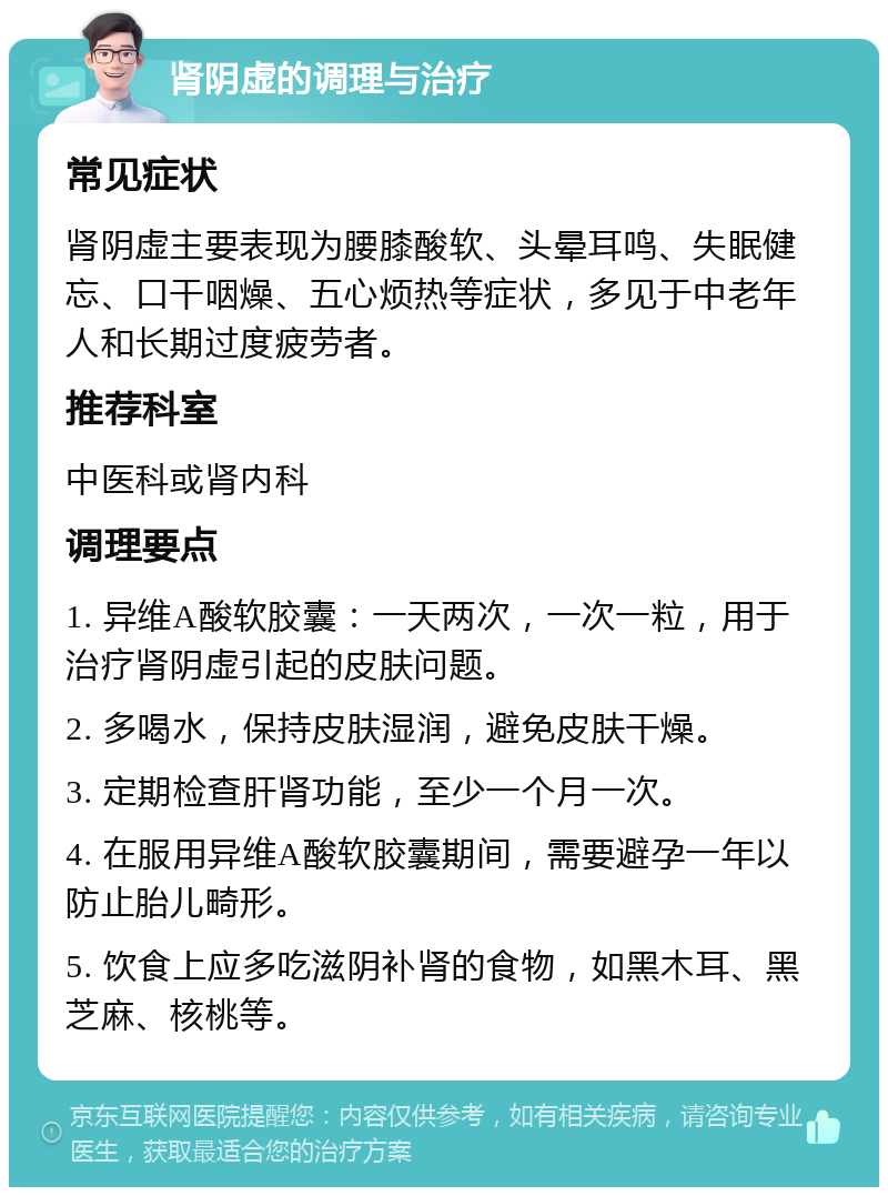 肾阴虚的调理与治疗 常见症状 肾阴虚主要表现为腰膝酸软、头晕耳鸣、失眠健忘、口干咽燥、五心烦热等症状，多见于中老年人和长期过度疲劳者。 推荐科室 中医科或肾内科 调理要点 1. 异维A酸软胶囊：一天两次，一次一粒，用于治疗肾阴虚引起的皮肤问题。 2. 多喝水，保持皮肤湿润，避免皮肤干燥。 3. 定期检查肝肾功能，至少一个月一次。 4. 在服用异维A酸软胶囊期间，需要避孕一年以防止胎儿畸形。 5. 饮食上应多吃滋阴补肾的食物，如黑木耳、黑芝麻、核桃等。