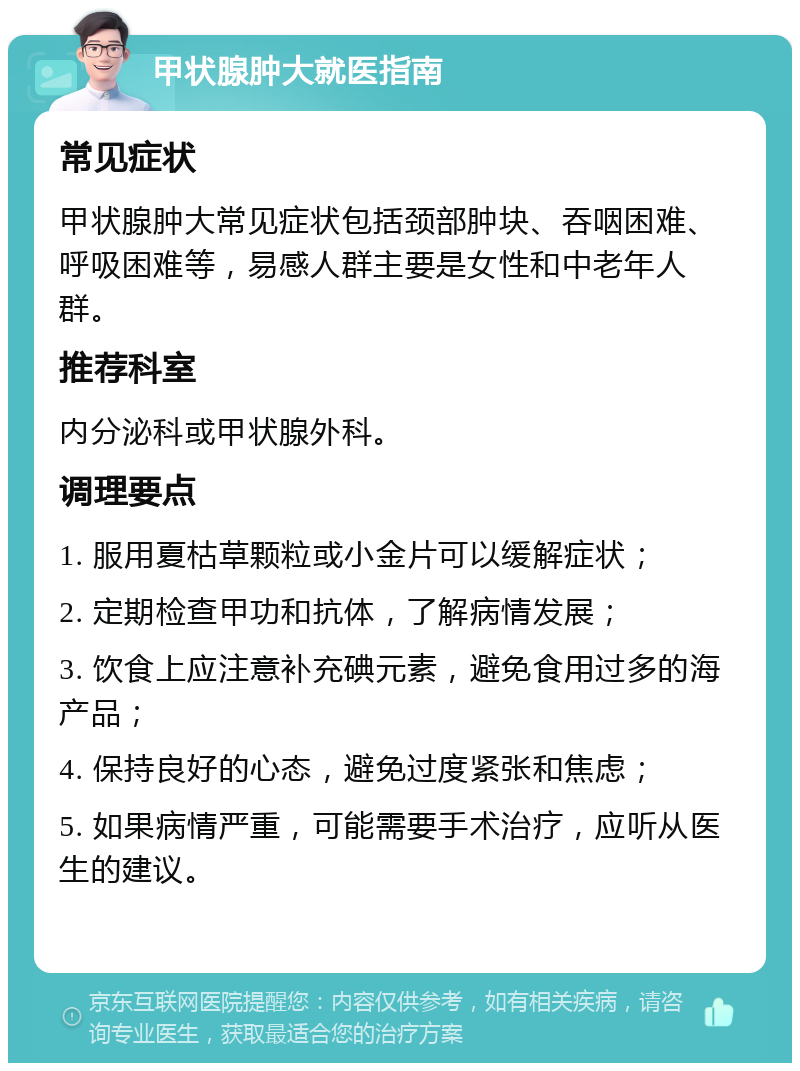 甲状腺肿大就医指南 常见症状 甲状腺肿大常见症状包括颈部肿块、吞咽困难、呼吸困难等，易感人群主要是女性和中老年人群。 推荐科室 内分泌科或甲状腺外科。 调理要点 1. 服用夏枯草颗粒或小金片可以缓解症状； 2. 定期检查甲功和抗体，了解病情发展； 3. 饮食上应注意补充碘元素，避免食用过多的海产品； 4. 保持良好的心态，避免过度紧张和焦虑； 5. 如果病情严重，可能需要手术治疗，应听从医生的建议。