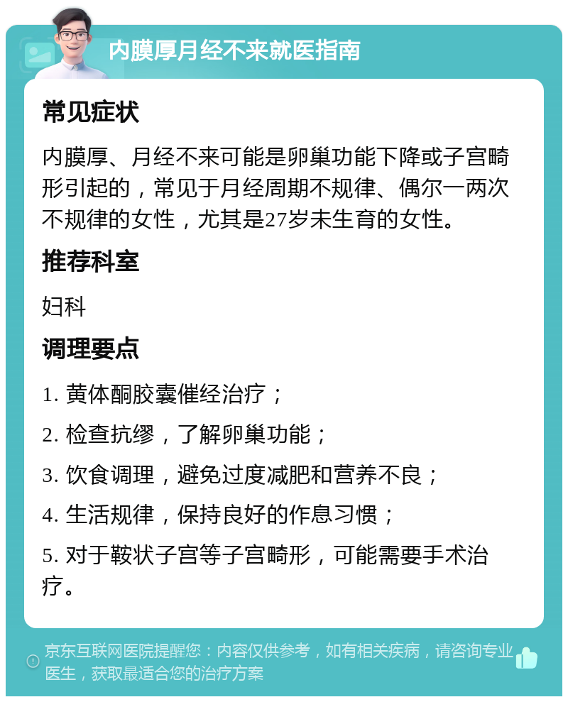 内膜厚月经不来就医指南 常见症状 内膜厚、月经不来可能是卵巢功能下降或子宫畸形引起的，常见于月经周期不规律、偶尔一两次不规律的女性，尤其是27岁未生育的女性。 推荐科室 妇科 调理要点 1. 黄体酮胶囊催经治疗； 2. 检查抗缪，了解卵巢功能； 3. 饮食调理，避免过度减肥和营养不良； 4. 生活规律，保持良好的作息习惯； 5. 对于鞍状子宫等子宫畸形，可能需要手术治疗。