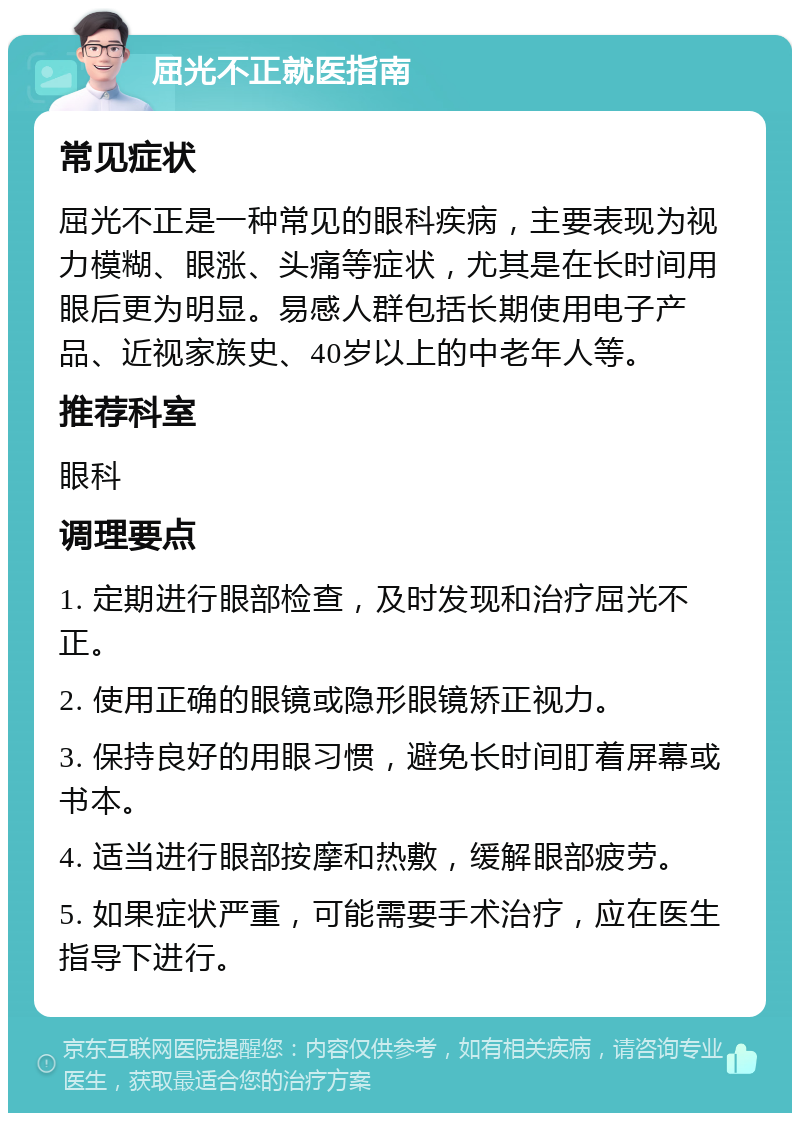 屈光不正就医指南 常见症状 屈光不正是一种常见的眼科疾病，主要表现为视力模糊、眼涨、头痛等症状，尤其是在长时间用眼后更为明显。易感人群包括长期使用电子产品、近视家族史、40岁以上的中老年人等。 推荐科室 眼科 调理要点 1. 定期进行眼部检查，及时发现和治疗屈光不正。 2. 使用正确的眼镜或隐形眼镜矫正视力。 3. 保持良好的用眼习惯，避免长时间盯着屏幕或书本。 4. 适当进行眼部按摩和热敷，缓解眼部疲劳。 5. 如果症状严重，可能需要手术治疗，应在医生指导下进行。