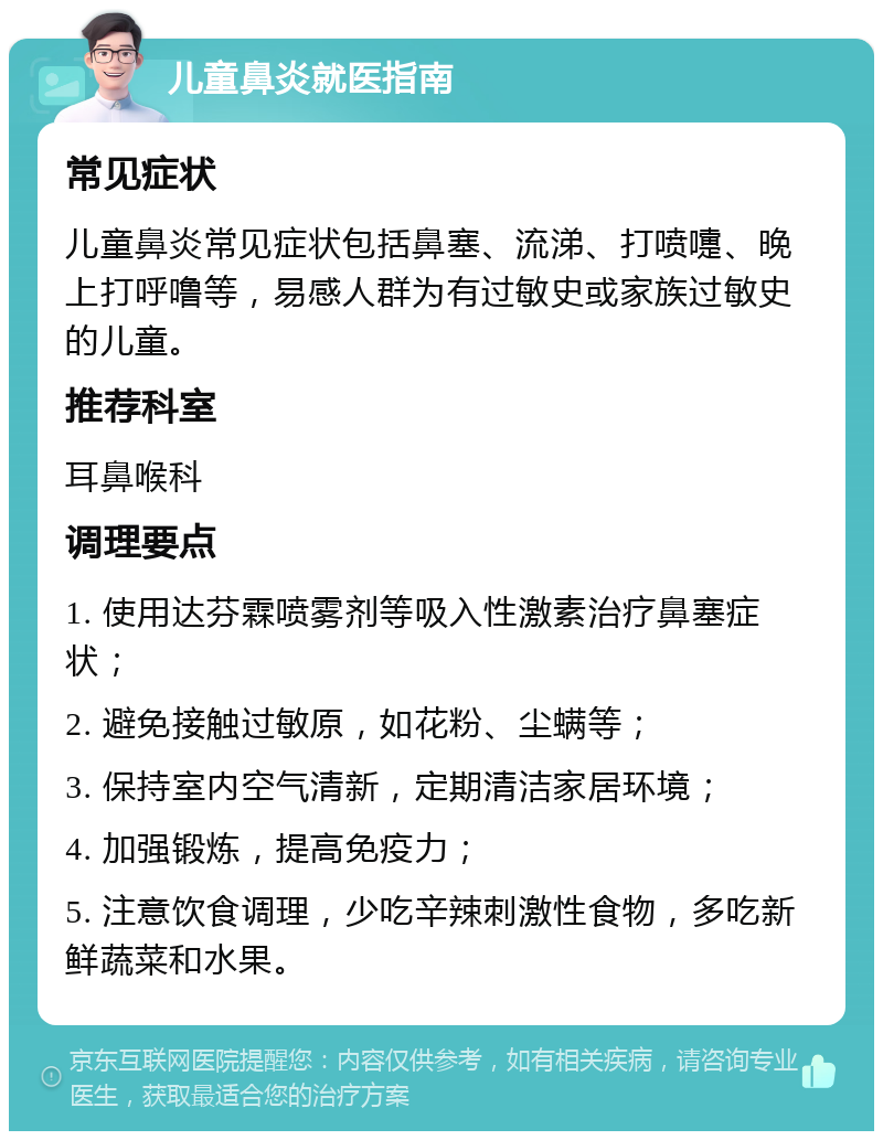 儿童鼻炎就医指南 常见症状 儿童鼻炎常见症状包括鼻塞、流涕、打喷嚏、晚上打呼噜等，易感人群为有过敏史或家族过敏史的儿童。 推荐科室 耳鼻喉科 调理要点 1. 使用达芬霖喷雾剂等吸入性激素治疗鼻塞症状； 2. 避免接触过敏原，如花粉、尘螨等； 3. 保持室内空气清新，定期清洁家居环境； 4. 加强锻炼，提高免疫力； 5. 注意饮食调理，少吃辛辣刺激性食物，多吃新鲜蔬菜和水果。