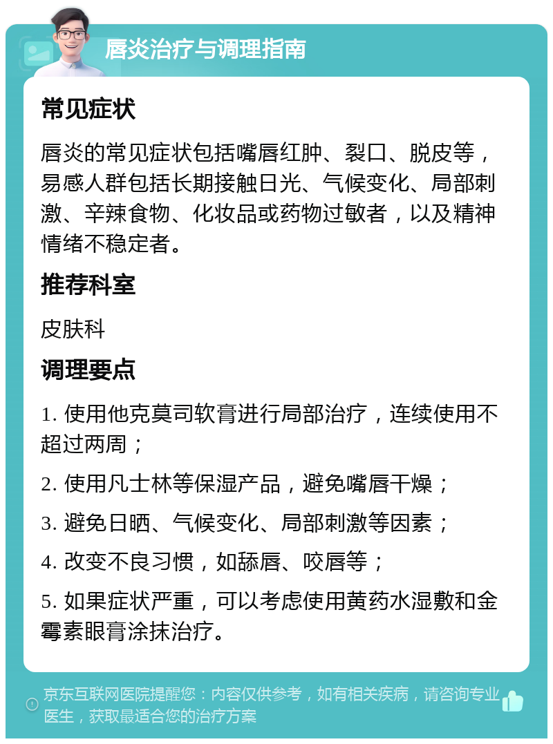 唇炎治疗与调理指南 常见症状 唇炎的常见症状包括嘴唇红肿、裂口、脱皮等，易感人群包括长期接触日光、气候变化、局部刺激、辛辣食物、化妆品或药物过敏者，以及精神情绪不稳定者。 推荐科室 皮肤科 调理要点 1. 使用他克莫司软膏进行局部治疗，连续使用不超过两周； 2. 使用凡士林等保湿产品，避免嘴唇干燥； 3. 避免日晒、气候变化、局部刺激等因素； 4. 改变不良习惯，如舔唇、咬唇等； 5. 如果症状严重，可以考虑使用黄药水湿敷和金霉素眼膏涂抹治疗。