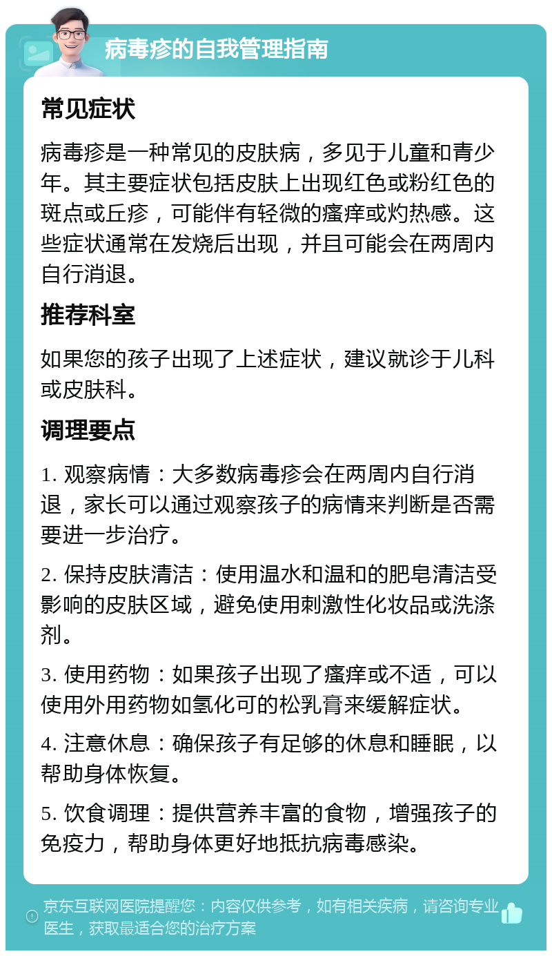 病毒疹的自我管理指南 常见症状 病毒疹是一种常见的皮肤病，多见于儿童和青少年。其主要症状包括皮肤上出现红色或粉红色的斑点或丘疹，可能伴有轻微的瘙痒或灼热感。这些症状通常在发烧后出现，并且可能会在两周内自行消退。 推荐科室 如果您的孩子出现了上述症状，建议就诊于儿科或皮肤科。 调理要点 1. 观察病情：大多数病毒疹会在两周内自行消退，家长可以通过观察孩子的病情来判断是否需要进一步治疗。 2. 保持皮肤清洁：使用温水和温和的肥皂清洁受影响的皮肤区域，避免使用刺激性化妆品或洗涤剂。 3. 使用药物：如果孩子出现了瘙痒或不适，可以使用外用药物如氢化可的松乳膏来缓解症状。 4. 注意休息：确保孩子有足够的休息和睡眠，以帮助身体恢复。 5. 饮食调理：提供营养丰富的食物，增强孩子的免疫力，帮助身体更好地抵抗病毒感染。