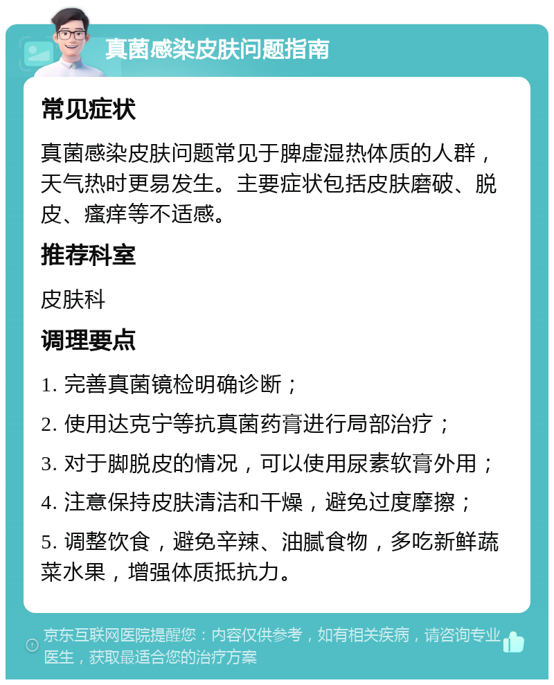 真菌感染皮肤问题指南 常见症状 真菌感染皮肤问题常见于脾虚湿热体质的人群，天气热时更易发生。主要症状包括皮肤磨破、脱皮、瘙痒等不适感。 推荐科室 皮肤科 调理要点 1. 完善真菌镜检明确诊断； 2. 使用达克宁等抗真菌药膏进行局部治疗； 3. 对于脚脱皮的情况，可以使用尿素软膏外用； 4. 注意保持皮肤清洁和干燥，避免过度摩擦； 5. 调整饮食，避免辛辣、油腻食物，多吃新鲜蔬菜水果，增强体质抵抗力。