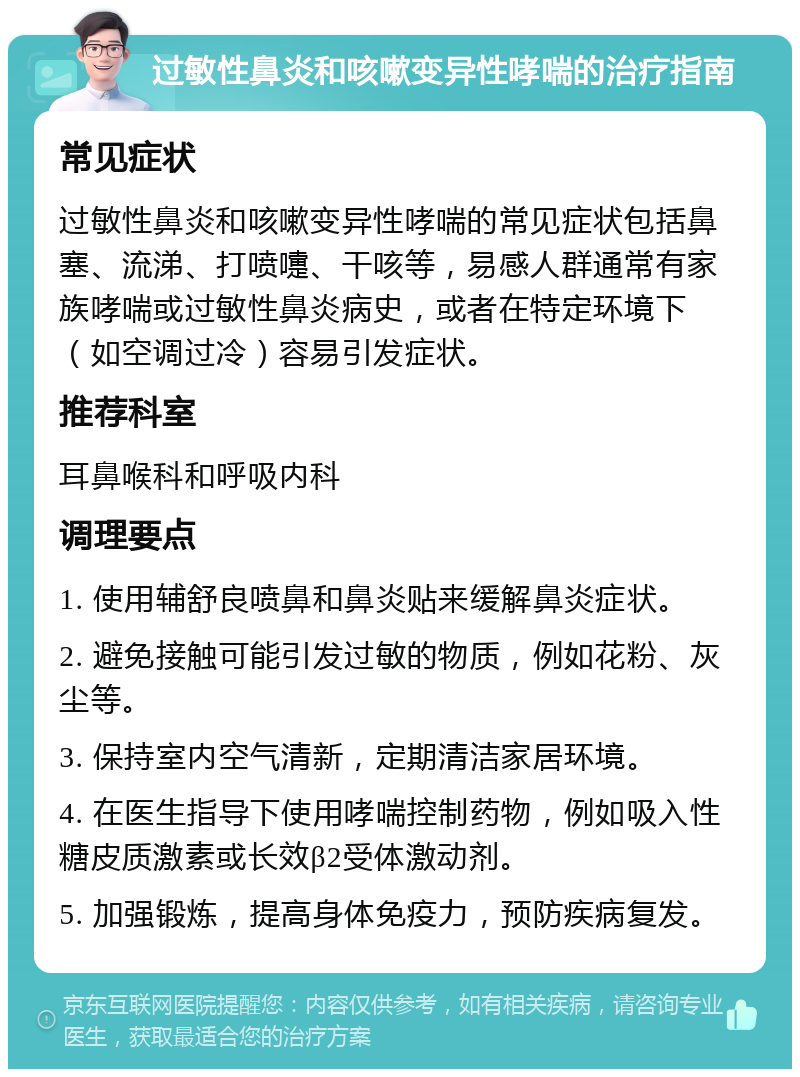 过敏性鼻炎和咳嗽变异性哮喘的治疗指南 常见症状 过敏性鼻炎和咳嗽变异性哮喘的常见症状包括鼻塞、流涕、打喷嚏、干咳等，易感人群通常有家族哮喘或过敏性鼻炎病史，或者在特定环境下（如空调过冷）容易引发症状。 推荐科室 耳鼻喉科和呼吸内科 调理要点 1. 使用辅舒良喷鼻和鼻炎贴来缓解鼻炎症状。 2. 避免接触可能引发过敏的物质，例如花粉、灰尘等。 3. 保持室内空气清新，定期清洁家居环境。 4. 在医生指导下使用哮喘控制药物，例如吸入性糖皮质激素或长效β2受体激动剂。 5. 加强锻炼，提高身体免疫力，预防疾病复发。