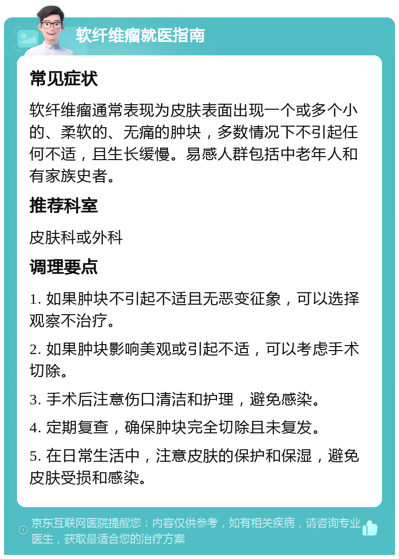 软纤维瘤就医指南 常见症状 软纤维瘤通常表现为皮肤表面出现一个或多个小的、柔软的、无痛的肿块，多数情况下不引起任何不适，且生长缓慢。易感人群包括中老年人和有家族史者。 推荐科室 皮肤科或外科 调理要点 1. 如果肿块不引起不适且无恶变征象，可以选择观察不治疗。 2. 如果肿块影响美观或引起不适，可以考虑手术切除。 3. 手术后注意伤口清洁和护理，避免感染。 4. 定期复查，确保肿块完全切除且未复发。 5. 在日常生活中，注意皮肤的保护和保湿，避免皮肤受损和感染。