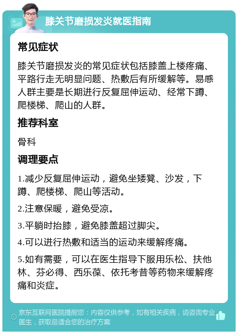 膝关节磨损发炎就医指南 常见症状 膝关节磨损发炎的常见症状包括膝盖上楼疼痛、平路行走无明显问题、热敷后有所缓解等。易感人群主要是长期进行反复屈伸运动、经常下蹲、爬楼梯、爬山的人群。 推荐科室 骨科 调理要点 1.减少反复屈伸运动，避免坐矮凳、沙发，下蹲、爬楼梯、爬山等活动。 2.注意保暖，避免受凉。 3.平躺时抬膝，避免膝盖超过脚尖。 4.可以进行热敷和适当的运动来缓解疼痛。 5.如有需要，可以在医生指导下服用乐松、扶他林、芬必得、西乐葆、依托考昔等药物来缓解疼痛和炎症。